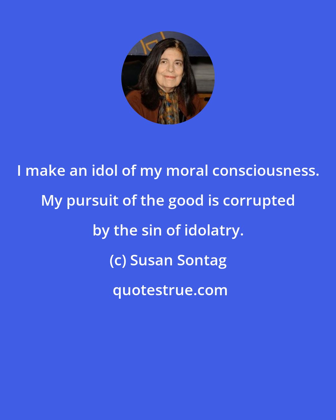 Susan Sontag: I make an idol of my moral consciousness. My pursuit of the good is corrupted by the sin of idolatry.