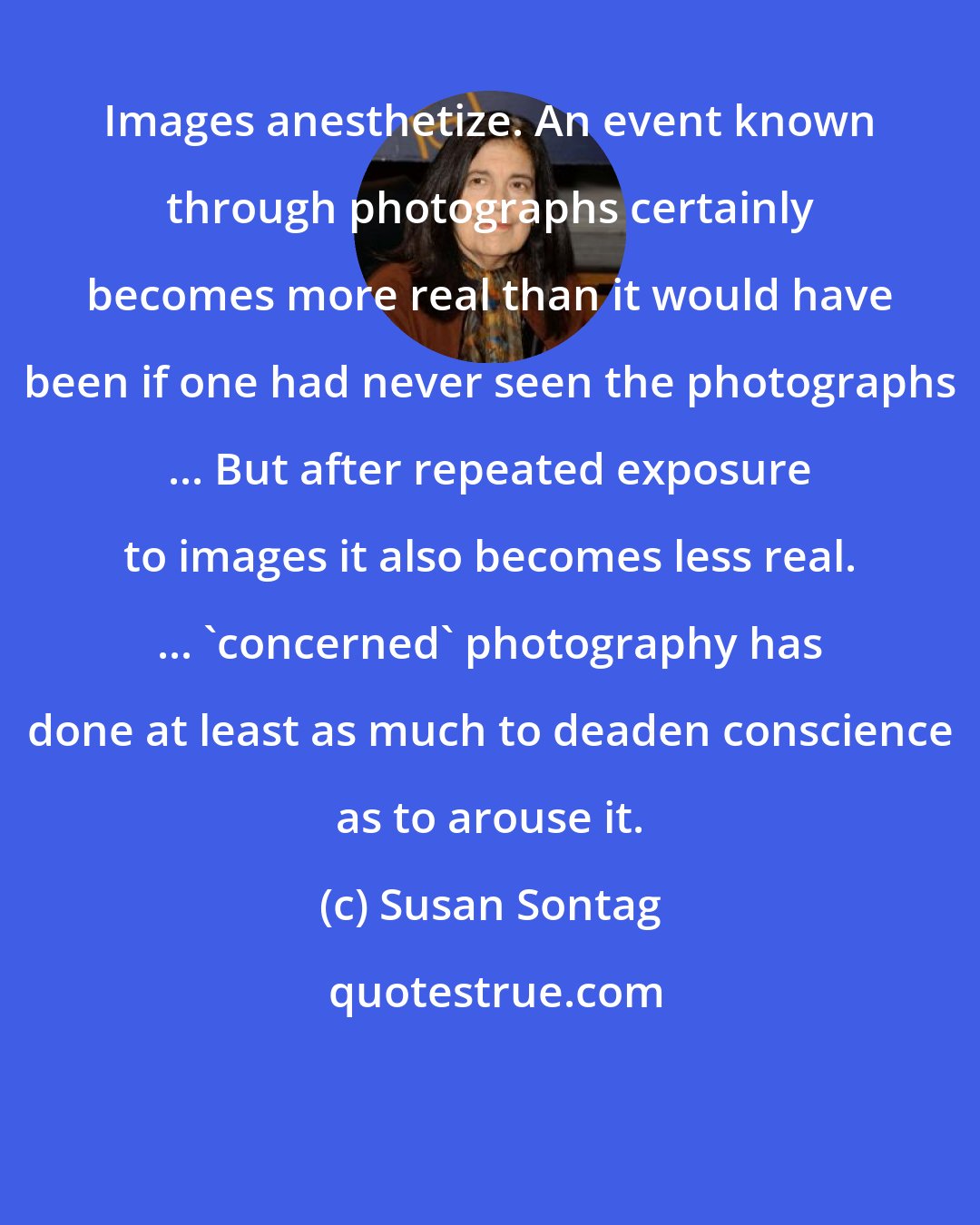 Susan Sontag: Images anesthetize. An event known through photographs certainly becomes more real than it would have been if one had never seen the photographs ... But after repeated exposure to images it also becomes less real. ... 'concerned' photography has done at least as much to deaden conscience as to arouse it.