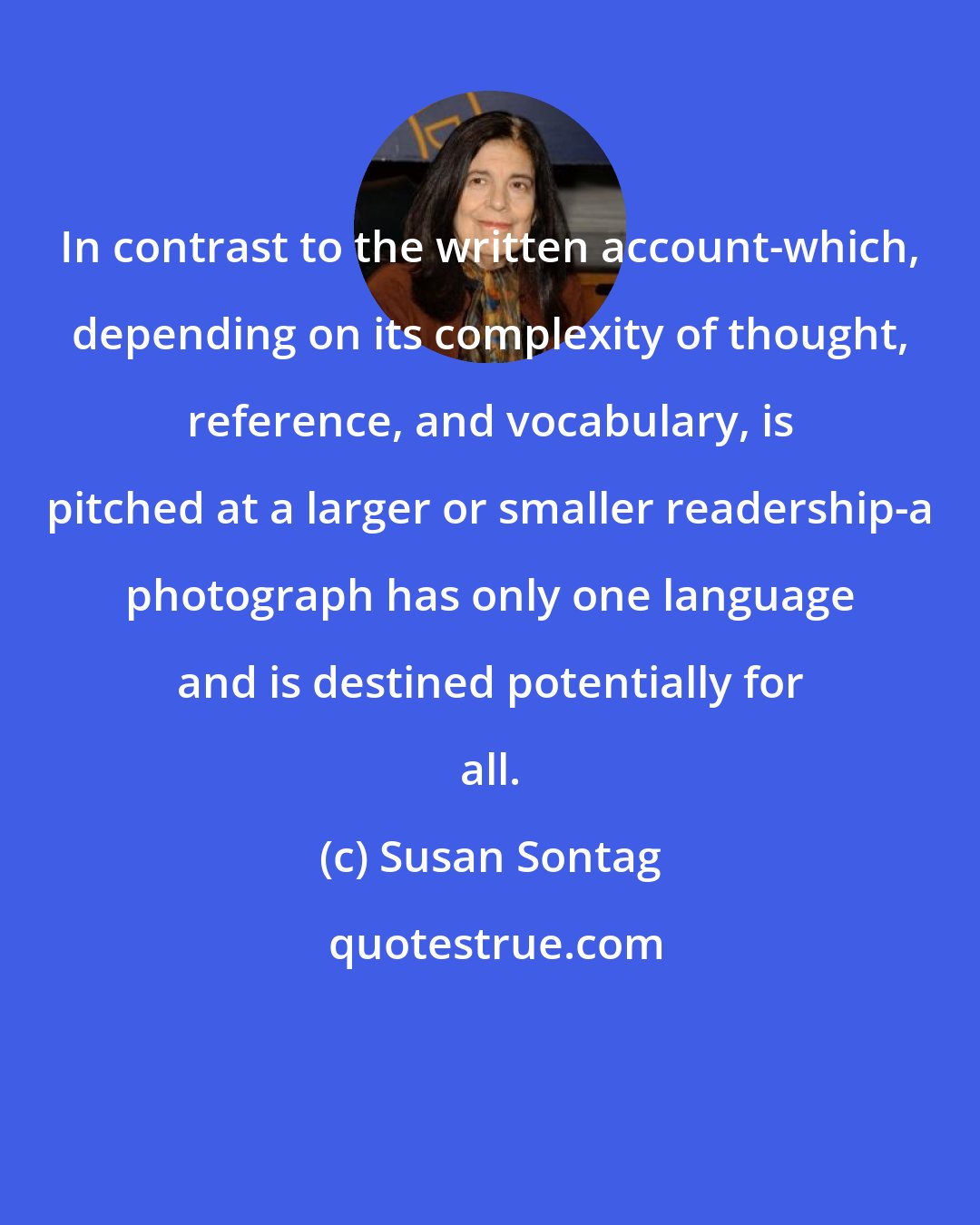 Susan Sontag: In contrast to the written account-which, depending on its complexity of thought, reference, and vocabulary, is pitched at a larger or smaller readership-a photograph has only one language and is destined potentially for all.