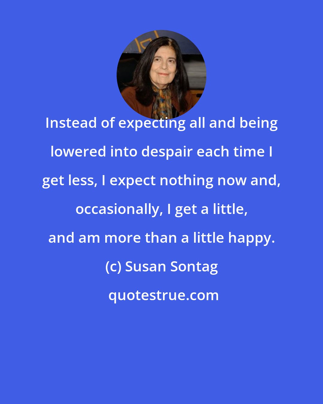 Susan Sontag: Instead of expecting all and being lowered into despair each time I get less, I expect nothing now and, occasionally, I get a little, and am more than a little happy.
