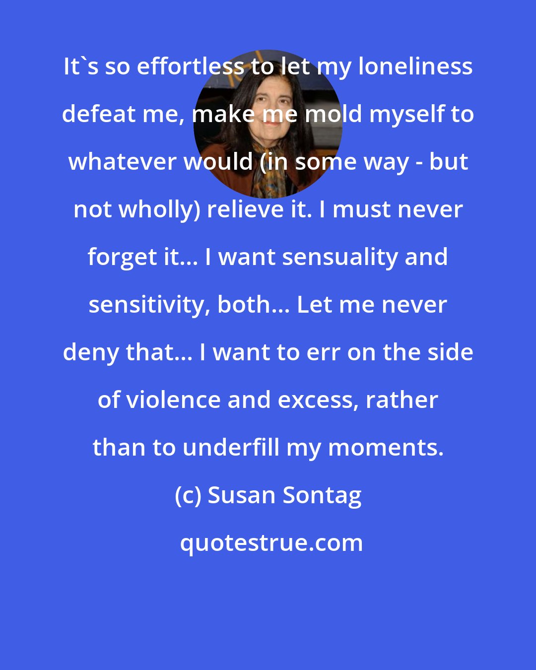 Susan Sontag: It's so effortless to let my loneliness defeat me, make me mold myself to whatever would (in some way - but not wholly) relieve it. I must never forget it... I want sensuality and sensitivity, both... Let me never deny that... I want to err on the side of violence and excess, rather than to underfill my moments.