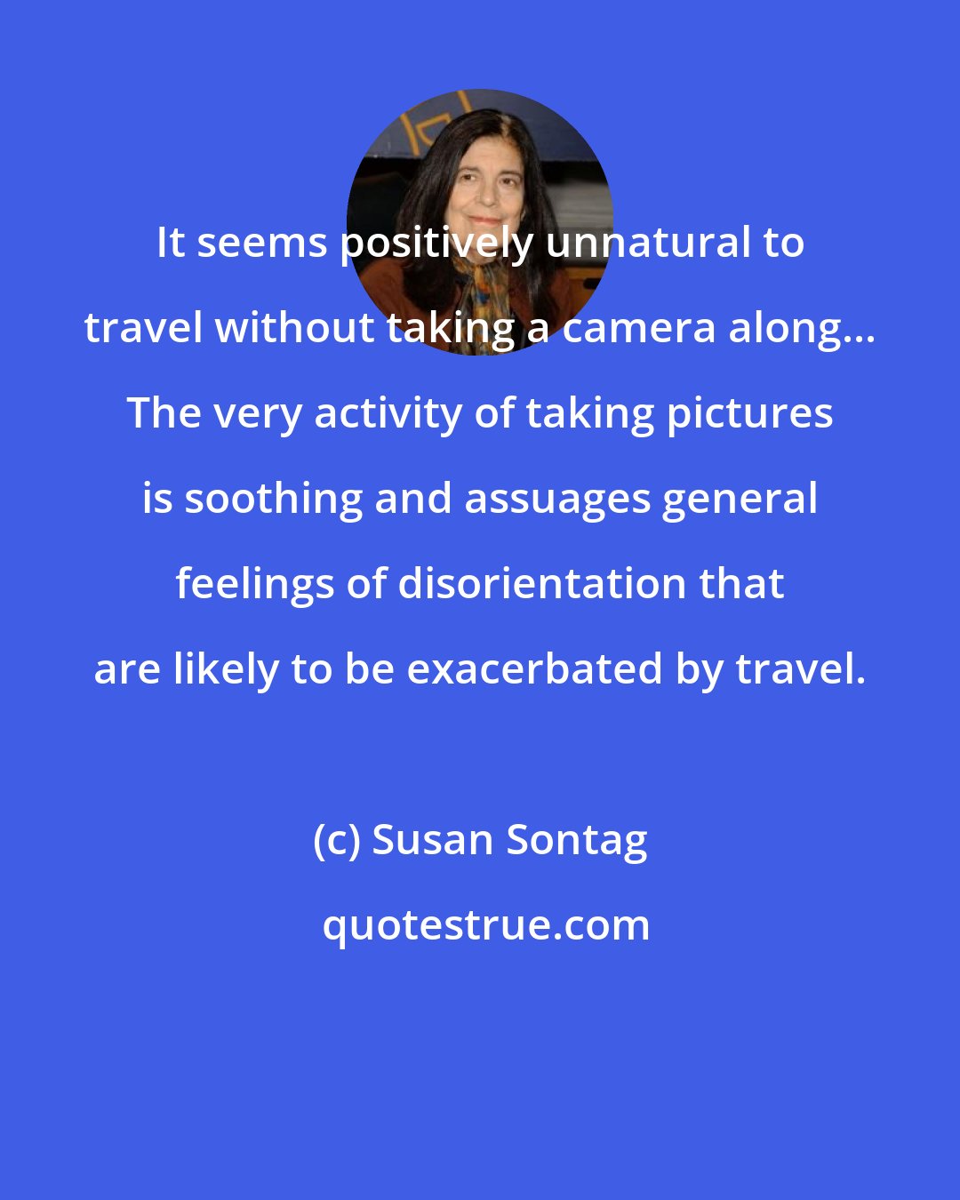 Susan Sontag: It seems positively unnatural to travel without taking a camera along... The very activity of taking pictures is soothing and assuages general feelings of disorientation that are likely to be exacerbated by travel.