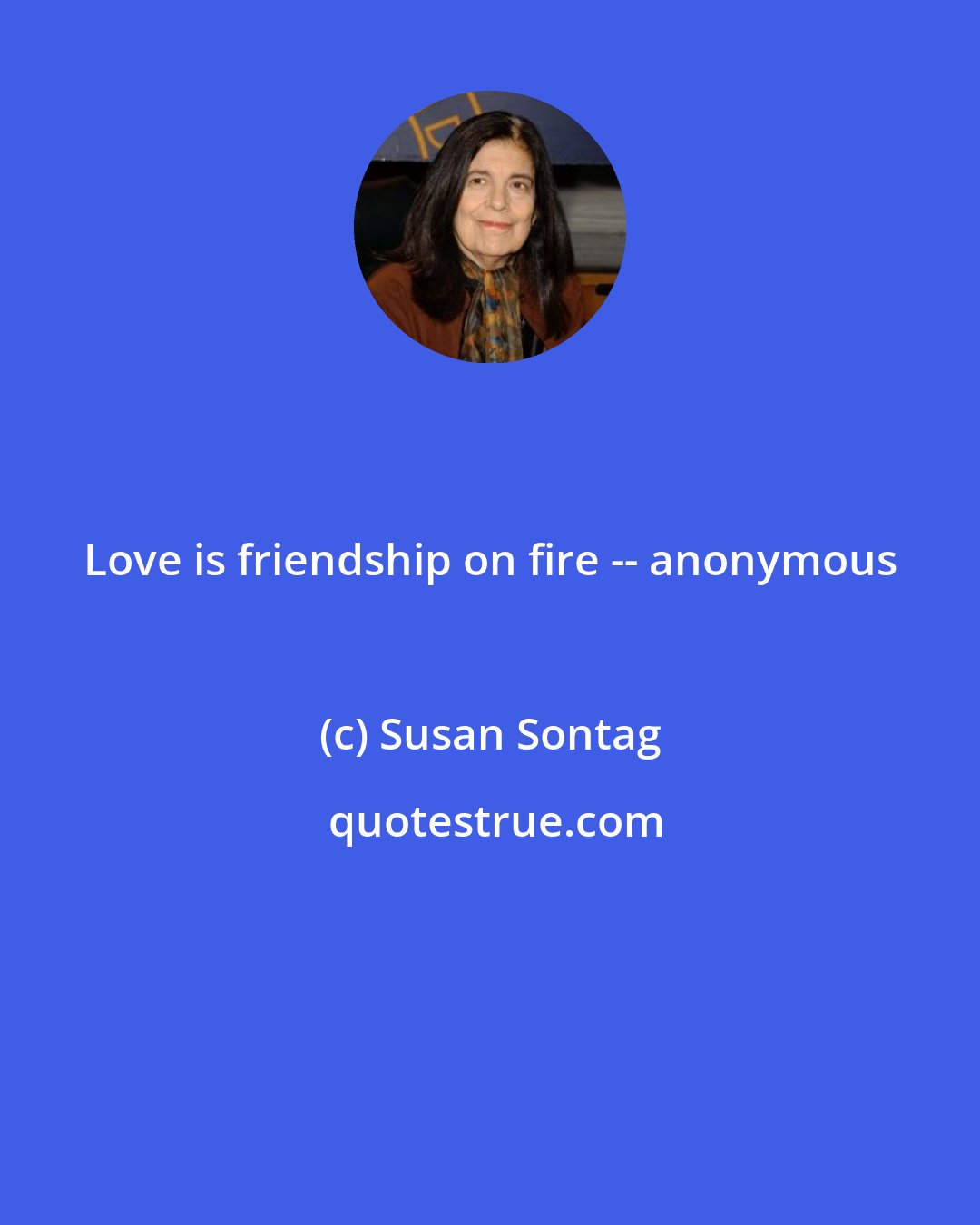 Susan Sontag: Love is friendship on fire -- anonymous