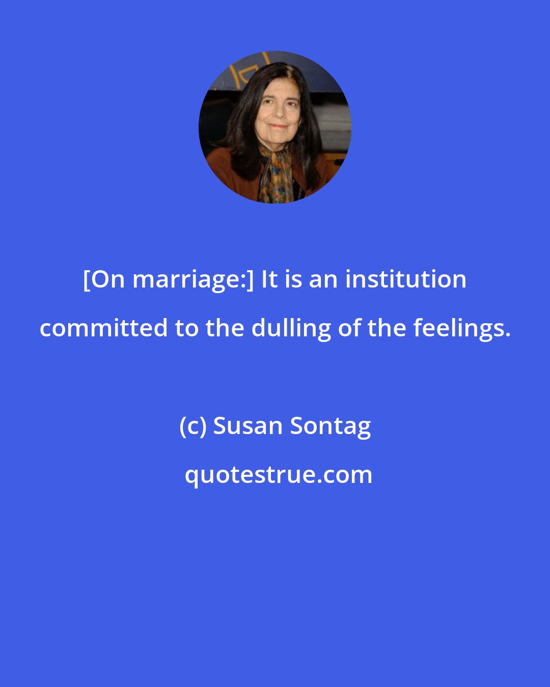 Susan Sontag: [On marriage:] It is an institution committed to the dulling of the feelings.