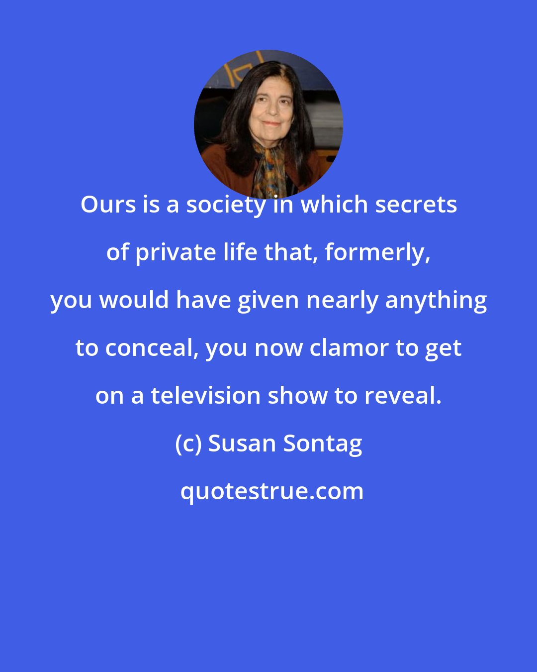 Susan Sontag: Ours is a society in which secrets of private life that, formerly, you would have given nearly anything to conceal, you now clamor to get on a television show to reveal.