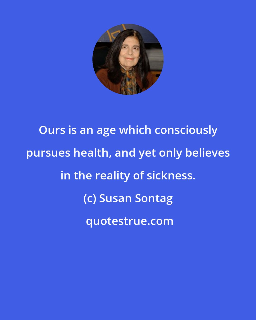 Susan Sontag: Ours is an age which consciously pursues health, and yet only believes in the reality of sickness.