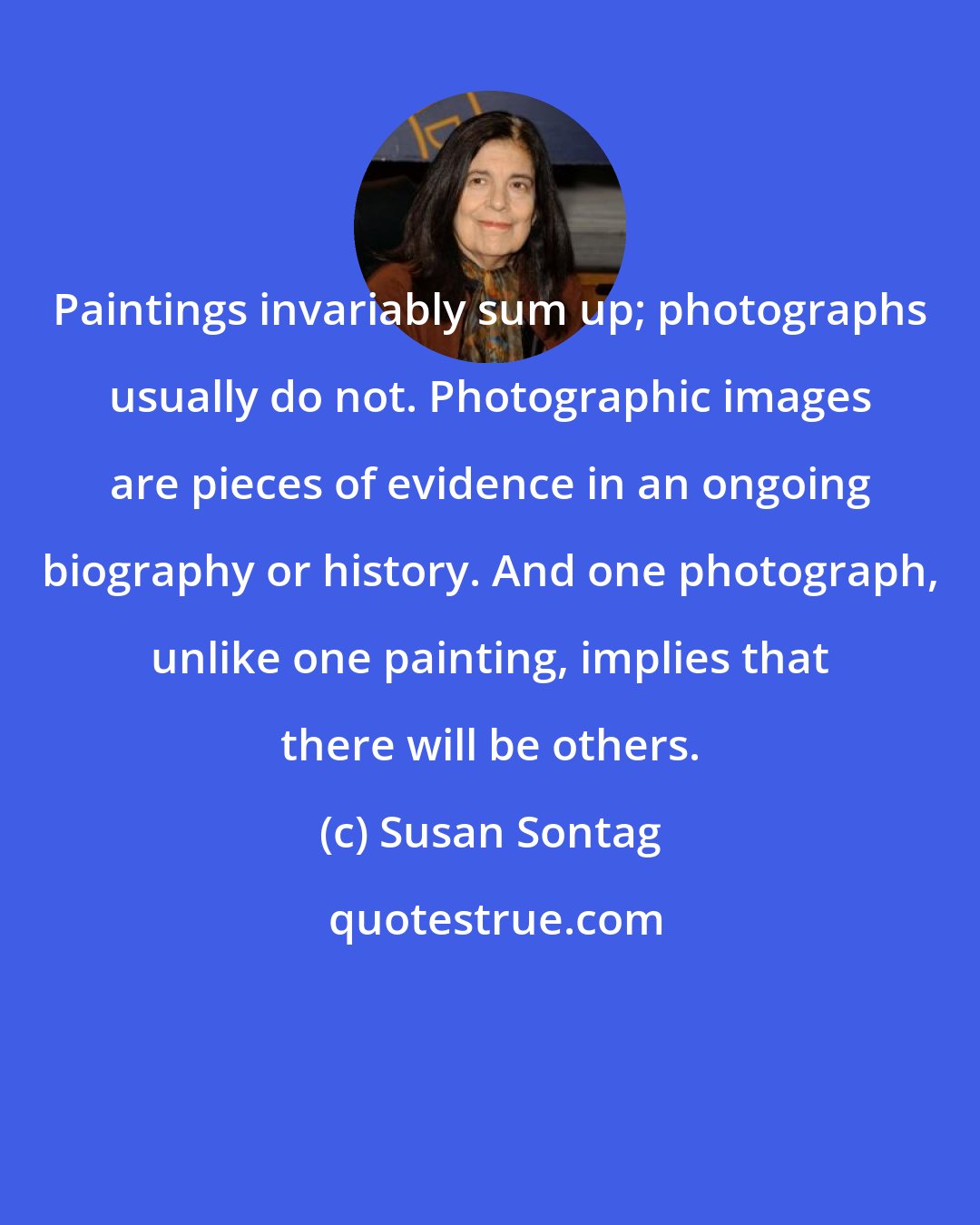 Susan Sontag: Paintings invariably sum up; photographs usually do not. Photographic images are pieces of evidence in an ongoing biography or history. And one photograph, unlike one painting, implies that there will be others.