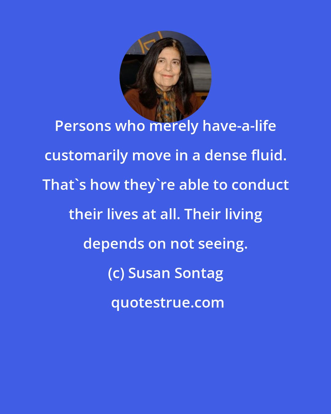 Susan Sontag: Persons who merely have-a-life customarily move in a dense fluid. That's how they're able to conduct their lives at all. Their living depends on not seeing.