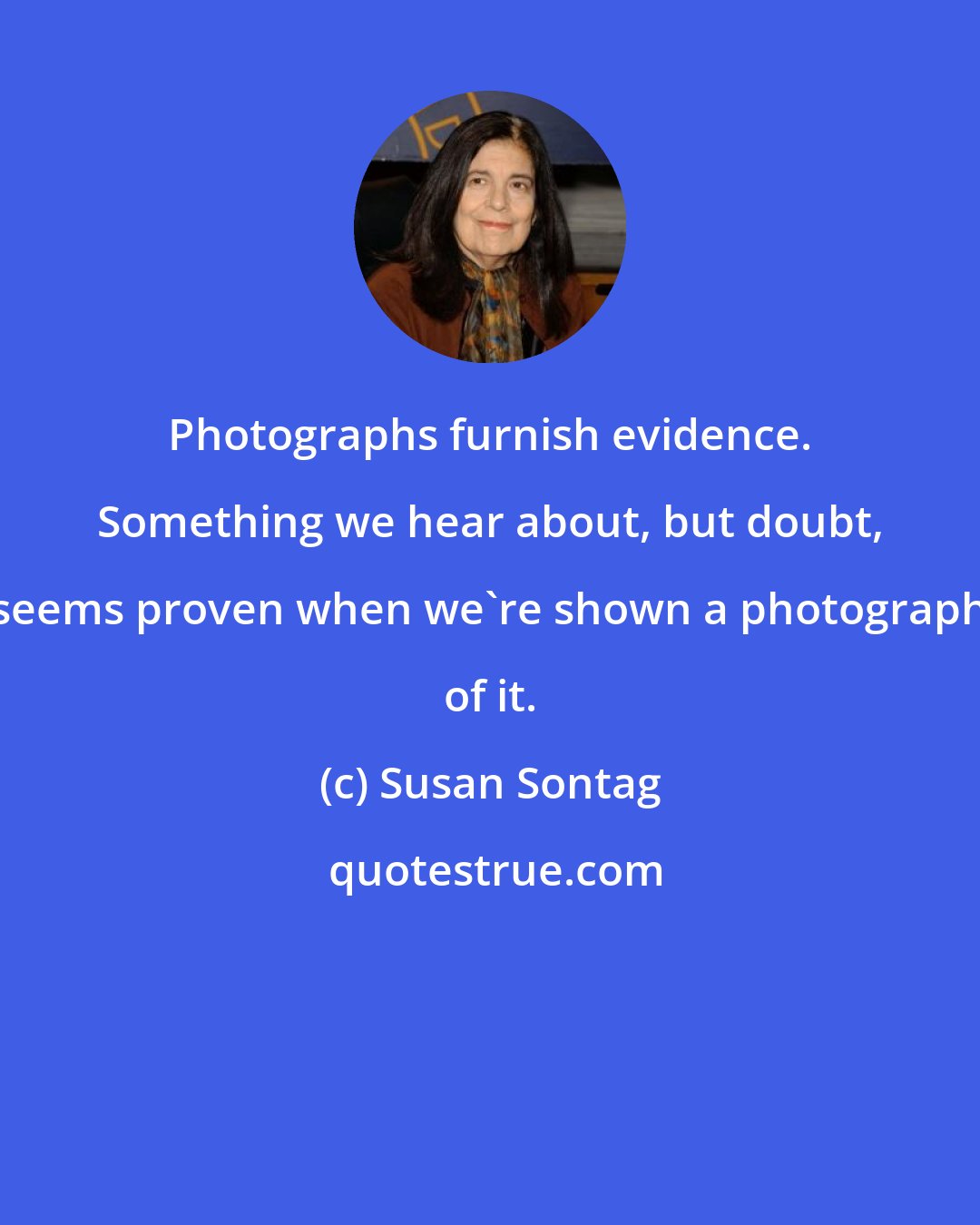 Susan Sontag: Photographs furnish evidence. Something we hear about, but doubt, seems proven when we're shown a photograph of it.