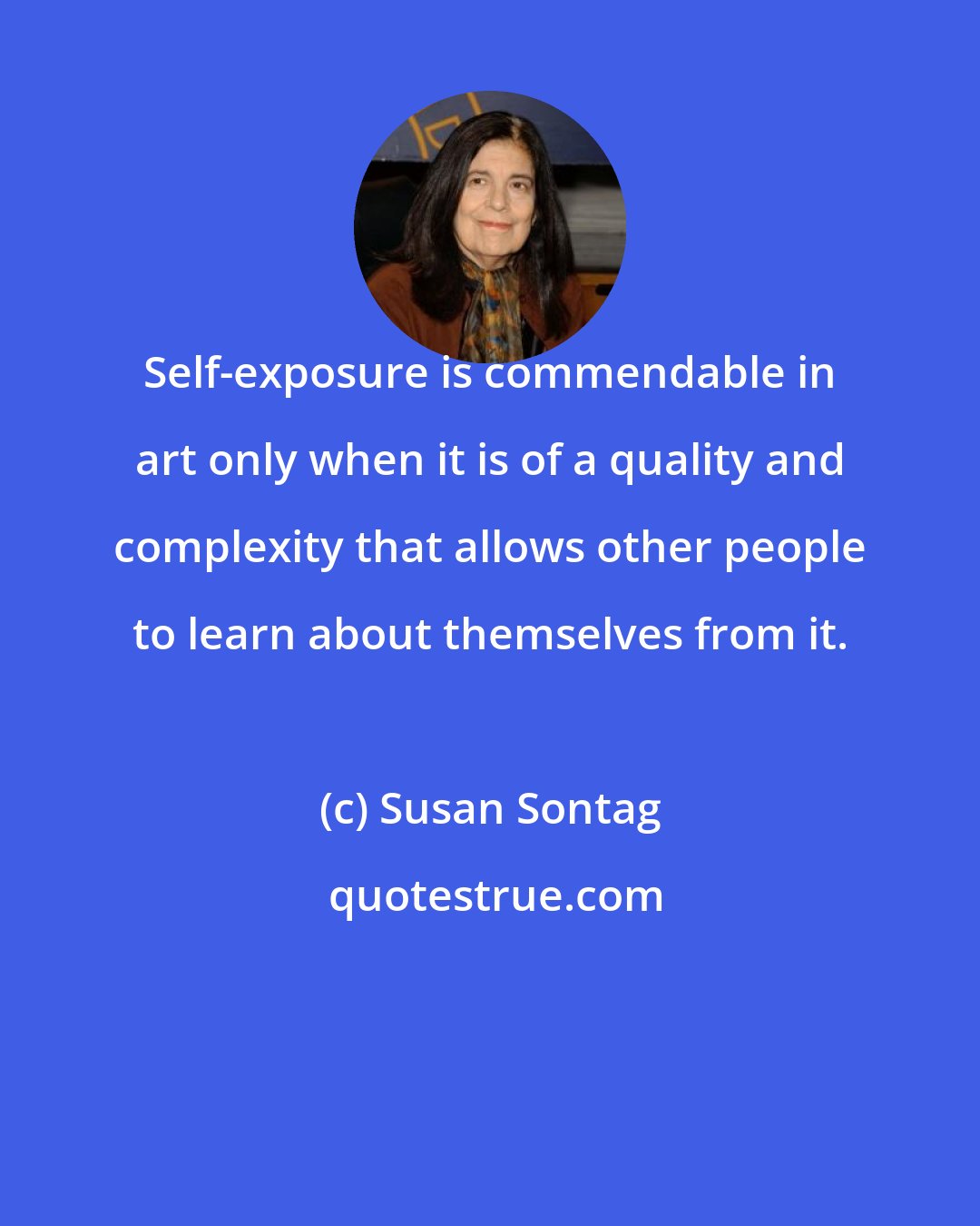 Susan Sontag: Self-exposure is commendable in art only when it is of a quality and complexity that allows other people to learn about themselves from it.