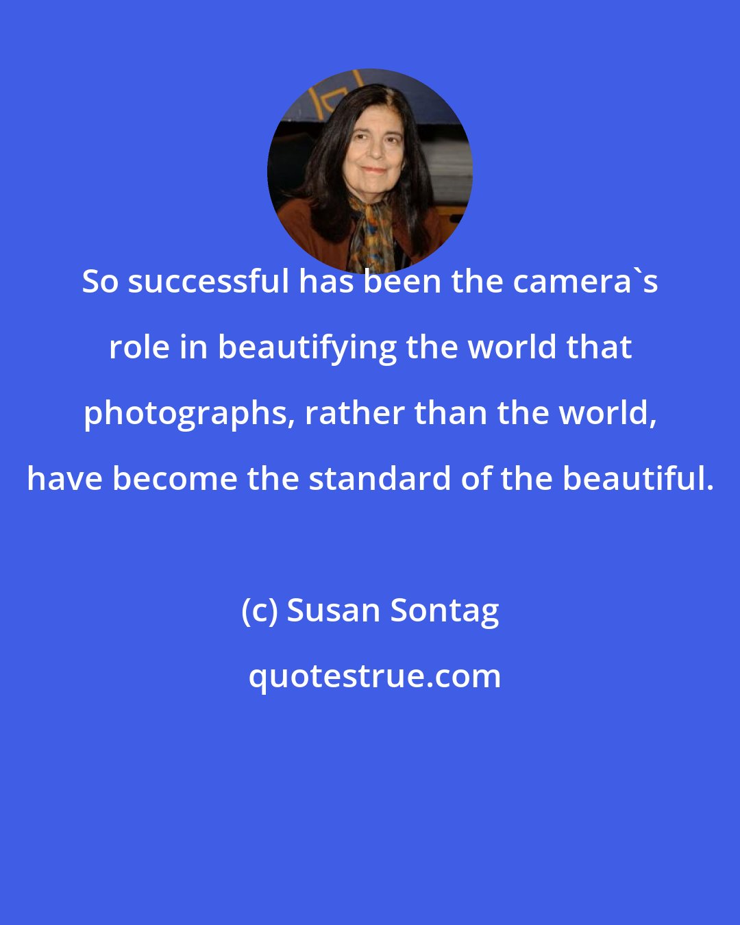 Susan Sontag: So successful has been the camera's role in beautifying the world that photographs, rather than the world, have become the standard of the beautiful.