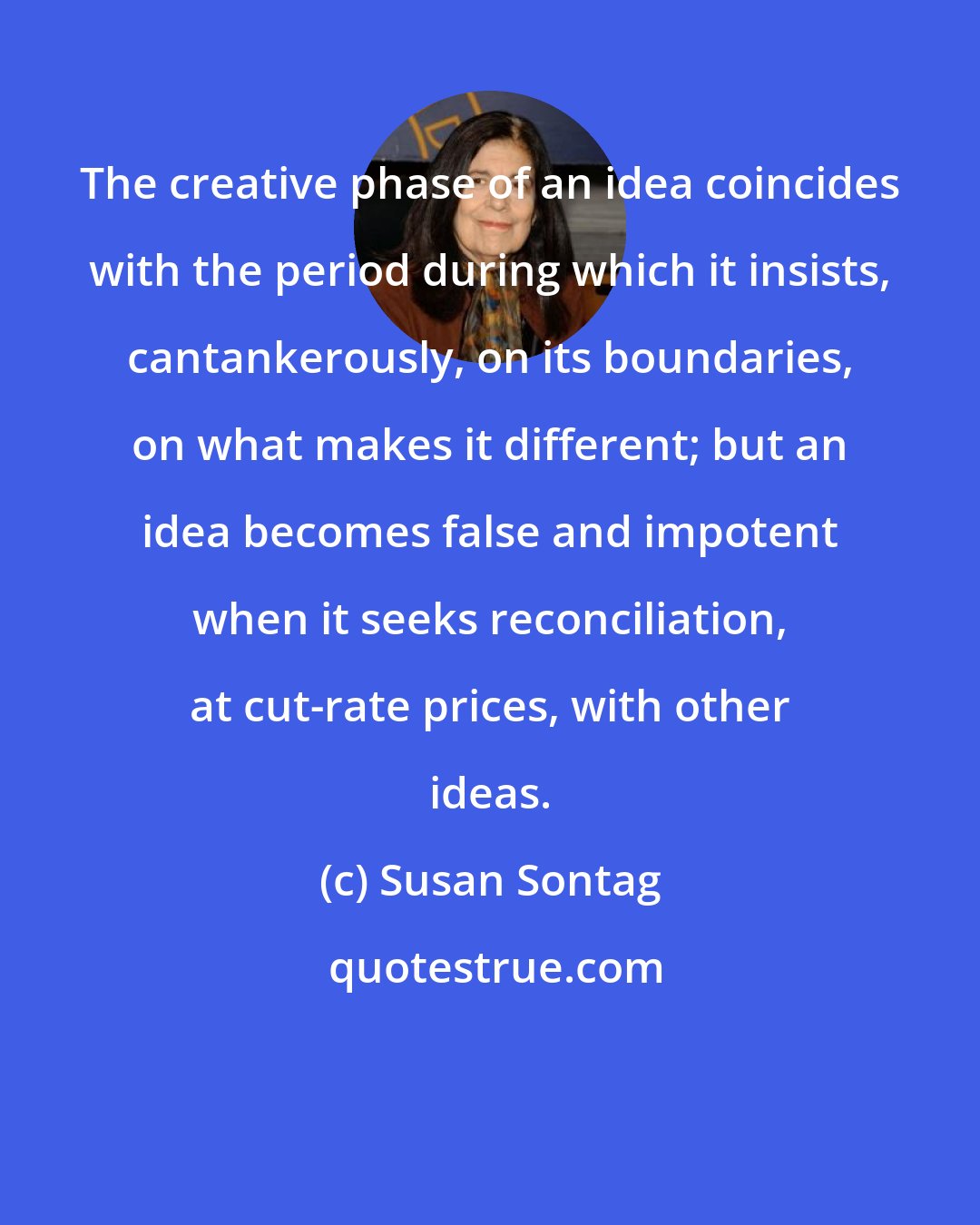 Susan Sontag: The creative phase of an idea coincides with the period during which it insists, cantankerously, on its boundaries, on what makes it different; but an idea becomes false and impotent when it seeks reconciliation, at cut-rate prices, with other ideas.