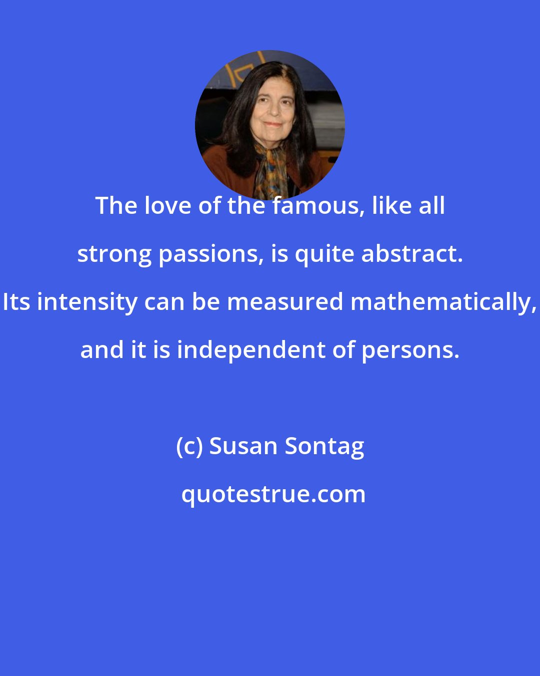 Susan Sontag: The love of the famous, like all strong passions, is quite abstract. Its intensity can be measured mathematically, and it is independent of persons.