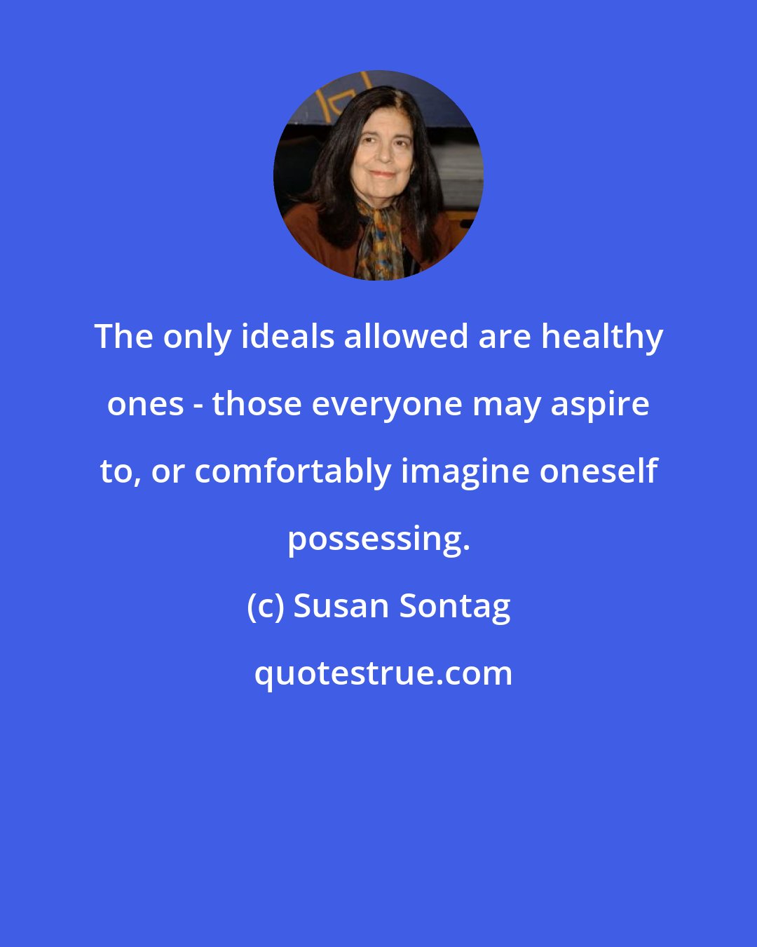 Susan Sontag: The only ideals allowed are healthy ones - those everyone may aspire to, or comfortably imagine oneself possessing.