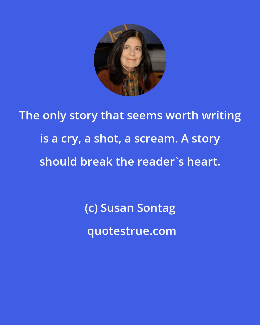 Susan Sontag: The only story that seems worth writing is a cry, a shot, a scream. A story should break the reader's heart.