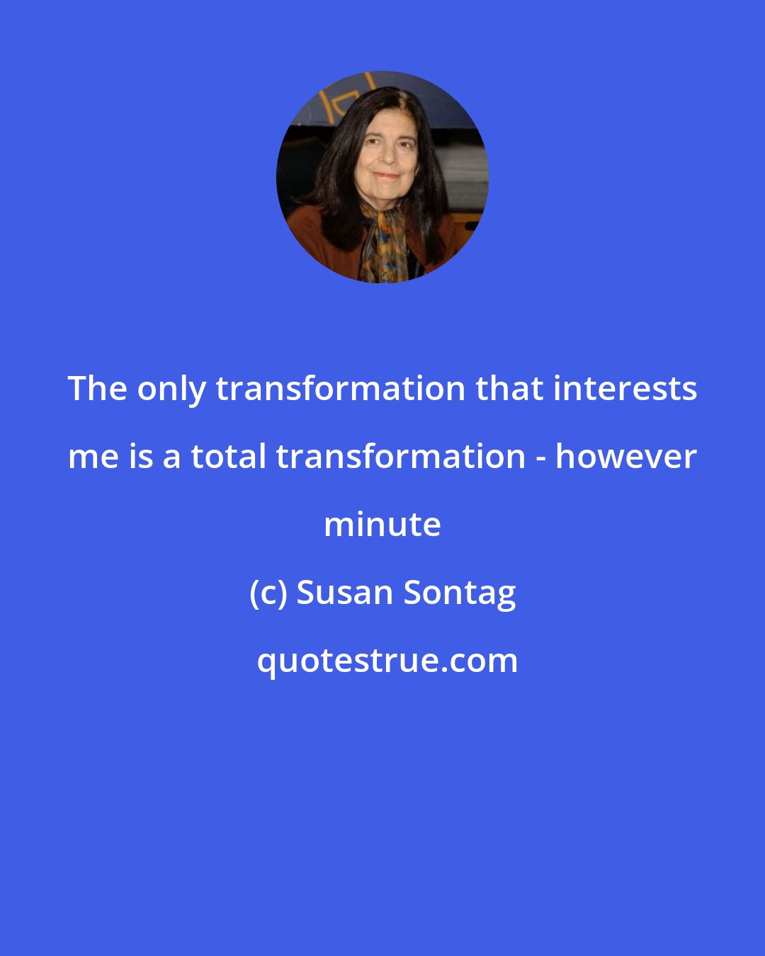 Susan Sontag: The only transformation that interests me is a total transformation - however minute