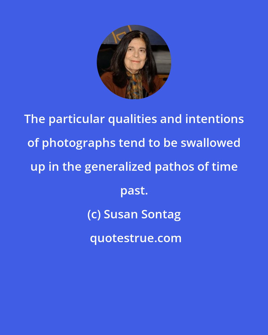 Susan Sontag: The particular qualities and intentions of photographs tend to be swallowed up in the generalized pathos of time past.