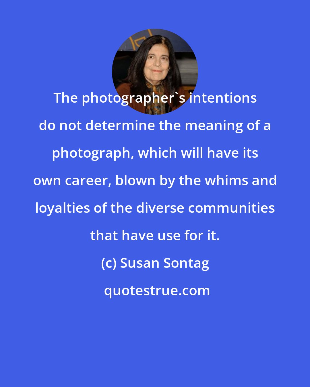 Susan Sontag: The photographer's intentions do not determine the meaning of a photograph, which will have its own career, blown by the whims and loyalties of the diverse communities that have use for it.