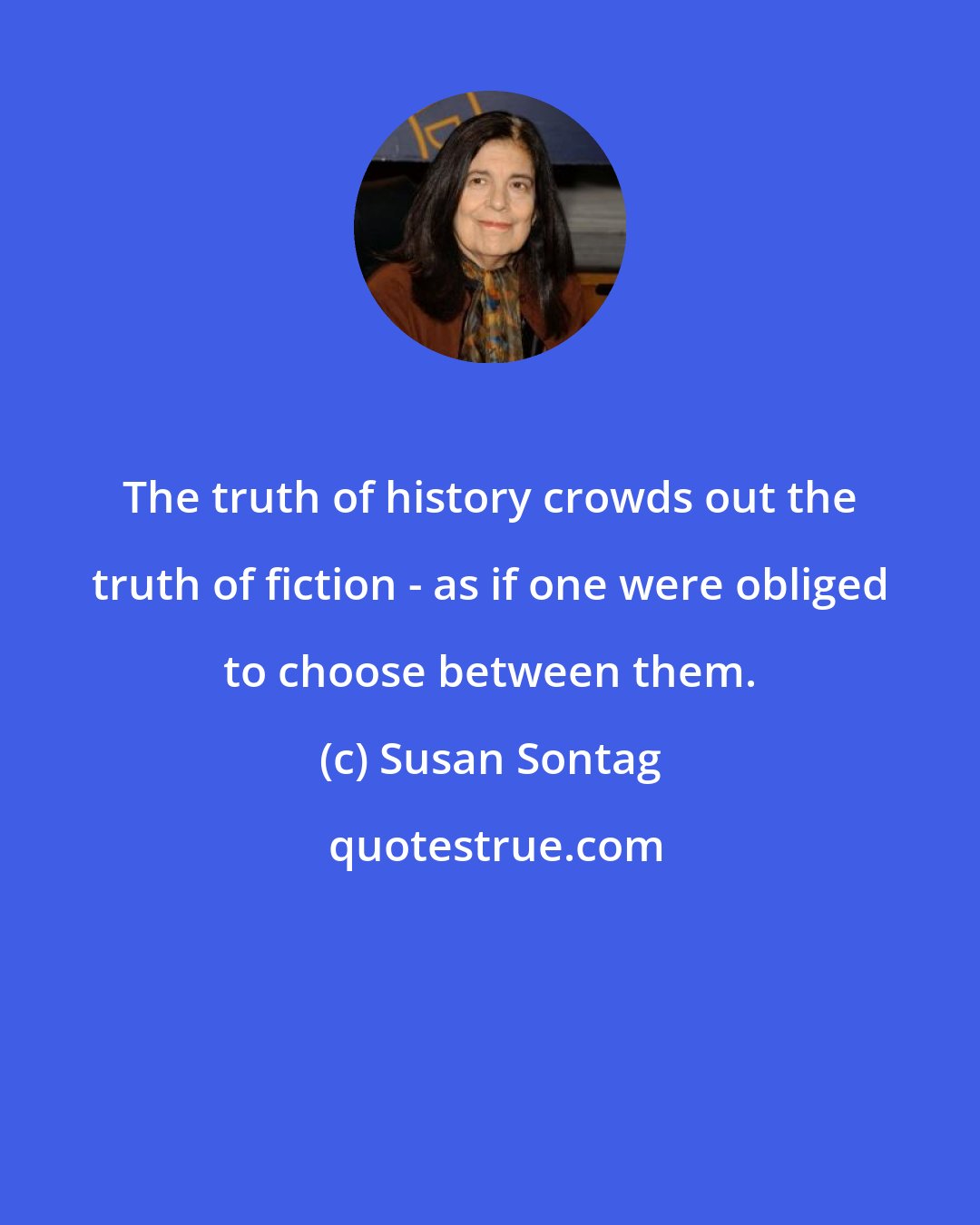 Susan Sontag: The truth of history crowds out the truth of fiction - as if one were obliged to choose between them.