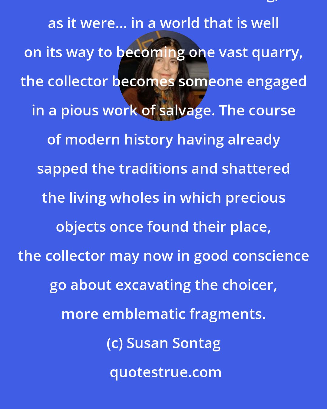 Susan Sontag: Though collecting quotations could be considered as merely an ironic mimetism -- victimless collecting, as it were... in a world that is well on its way to becoming one vast quarry, the collector becomes someone engaged in a pious work of salvage. The course of modern history having already sapped the traditions and shattered the living wholes in which precious objects once found their place, the collector may now in good conscience go about excavating the choicer, more emblematic fragments.