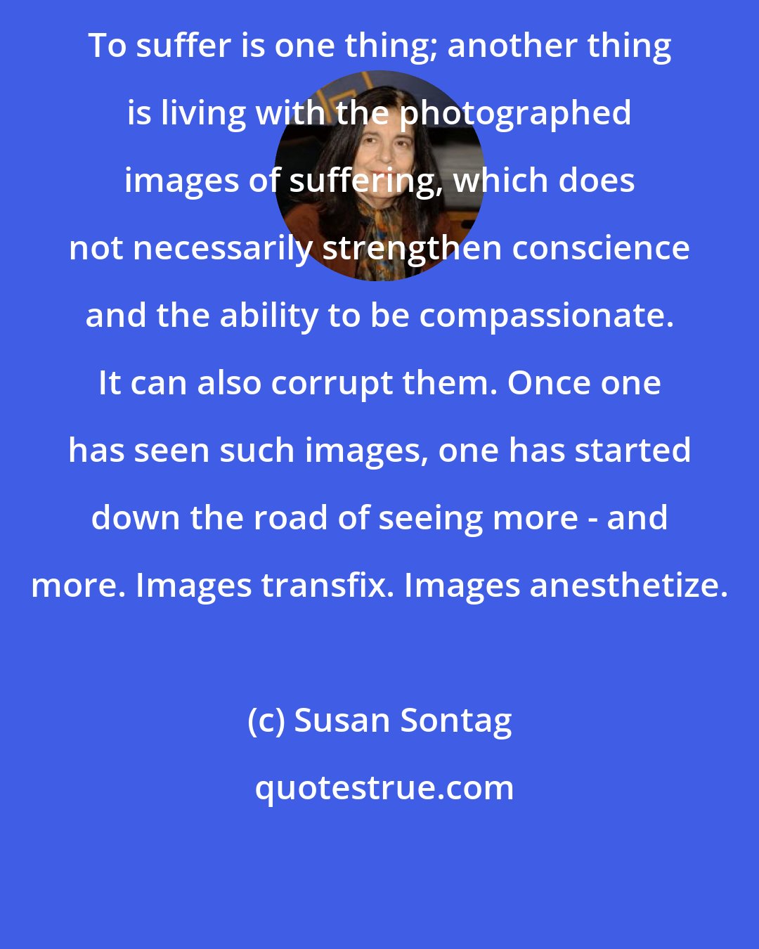 Susan Sontag: To suffer is one thing; another thing is living with the photographed images of suffering, which does not necessarily strengthen conscience and the ability to be compassionate. It can also corrupt them. Once one has seen such images, one has started down the road of seeing more - and more. Images transfix. Images anesthetize.