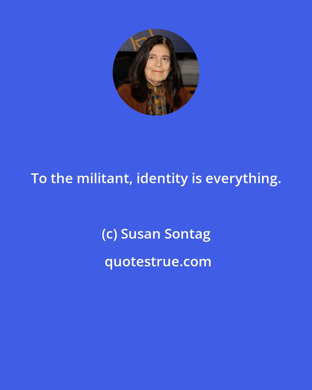 Susan Sontag: To the militant, identity is everything.