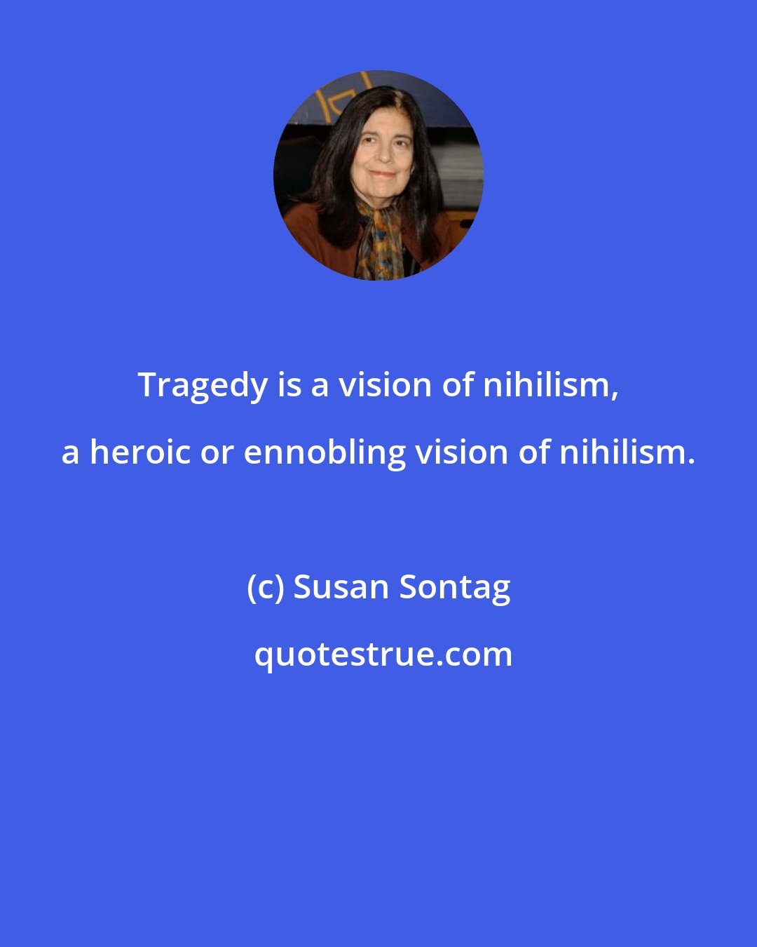 Susan Sontag: Tragedy is a vision of nihilism, a heroic or ennobling vision of nihilism.