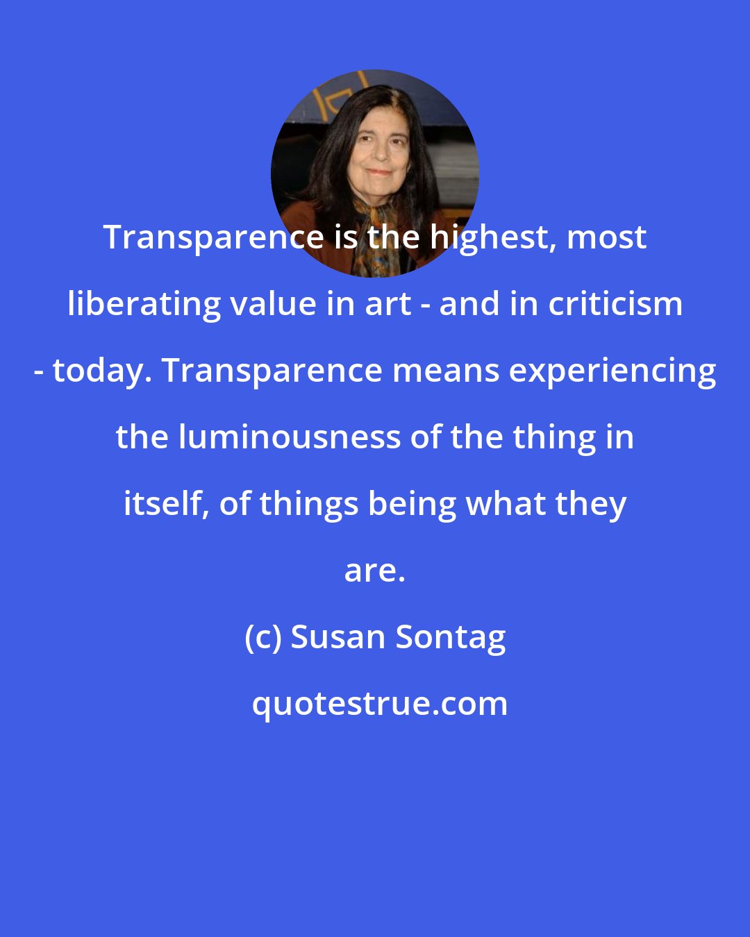 Susan Sontag: Transparence is the highest, most liberating value in art - and in criticism - today. Transparence means experiencing the luminousness of the thing in itself, of things being what they are.