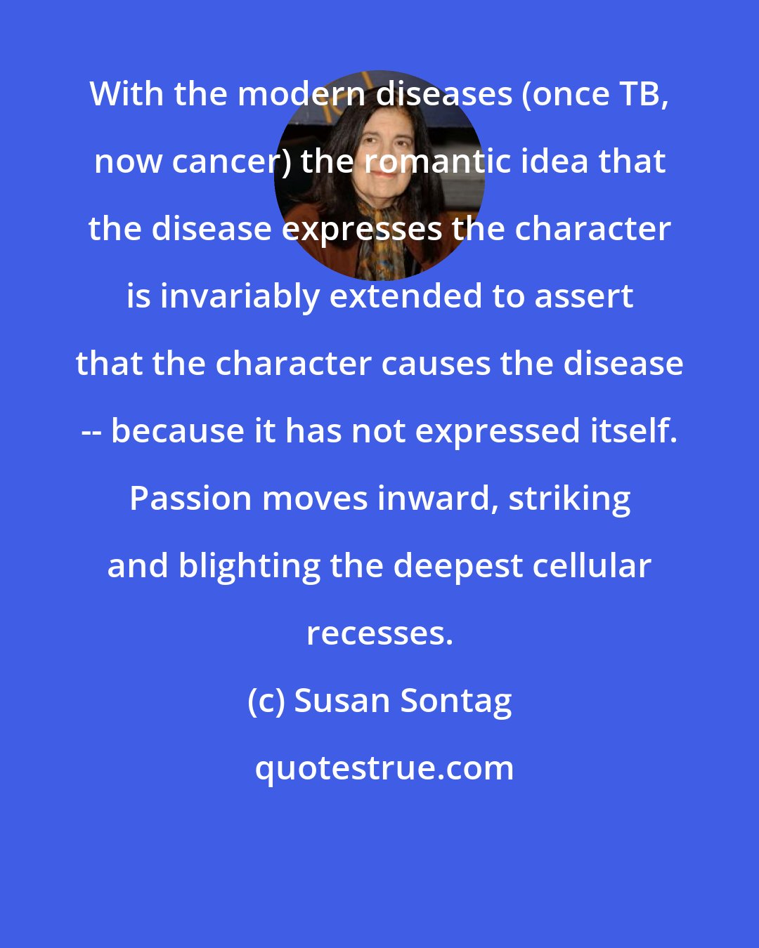 Susan Sontag: With the modern diseases (once TB, now cancer) the romantic idea that the disease expresses the character is invariably extended to assert that the character causes the disease -- because it has not expressed itself. Passion moves inward, striking and blighting the deepest cellular recesses.