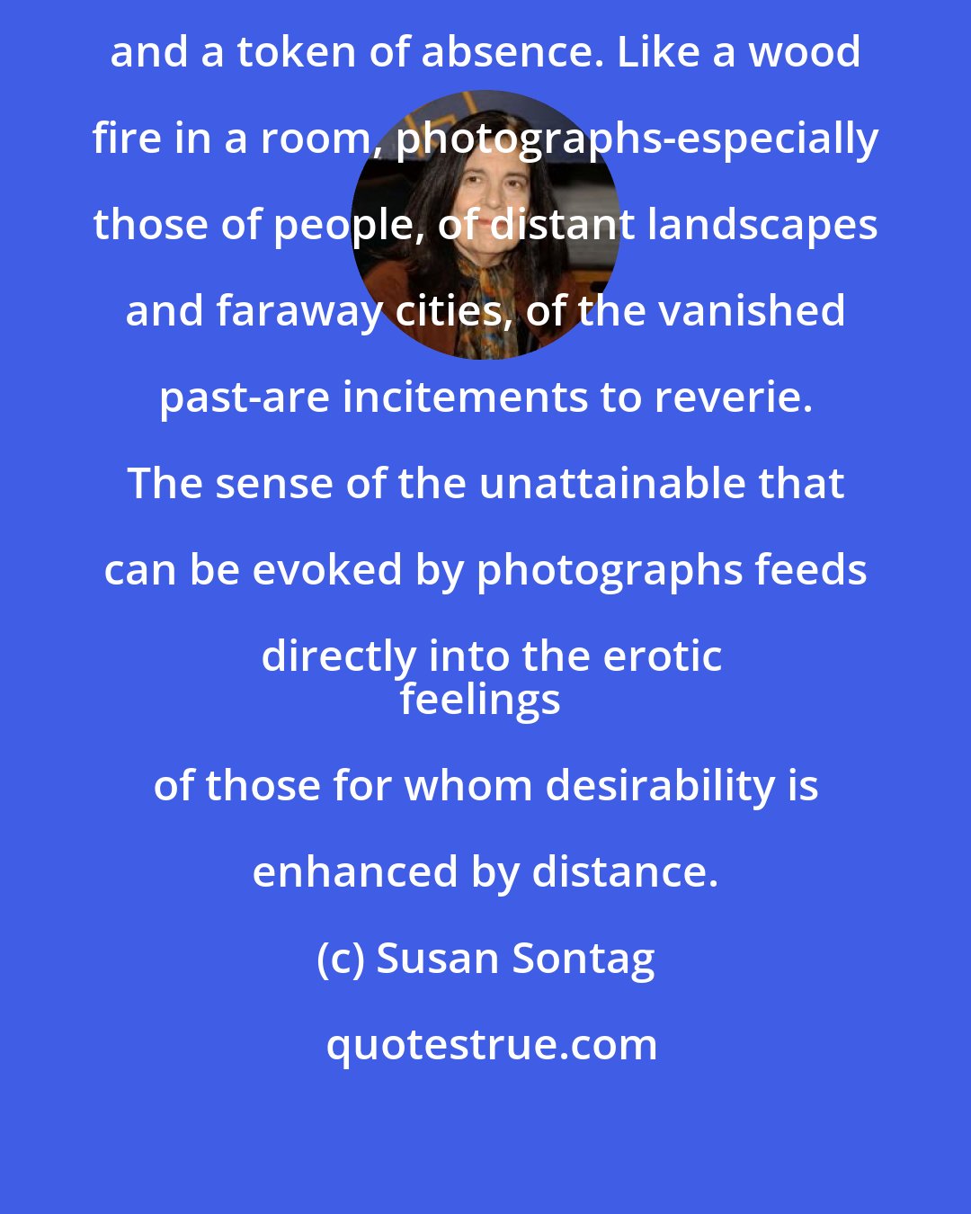 Susan Sontag: A photograph is both a pseudo-presence and a token of absence. Like a wood fire in a room, photographs-especially those of people, of distant landscapes and faraway cities, of the vanished past-are incitements to reverie. The sense of the unattainable that can be evoked by photographs feeds directly into the erotic
feelings of those for whom desirability is enhanced by distance.