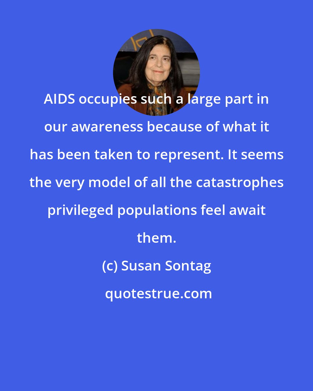 Susan Sontag: AIDS occupies such a large part in our awareness because of what it has been taken to represent. It seems the very model of all the catastrophes privileged populations feel await them.