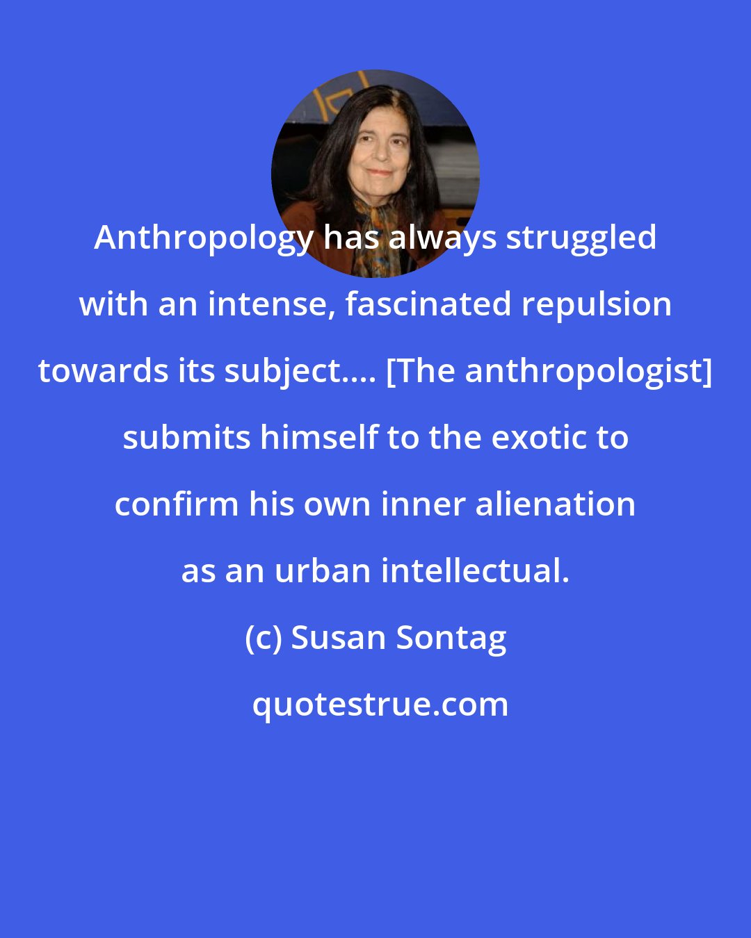 Susan Sontag: Anthropology has always struggled with an intense, fascinated repulsion towards its subject.... [The anthropologist] submits himself to the exotic to confirm his own inner alienation as an urban intellectual.