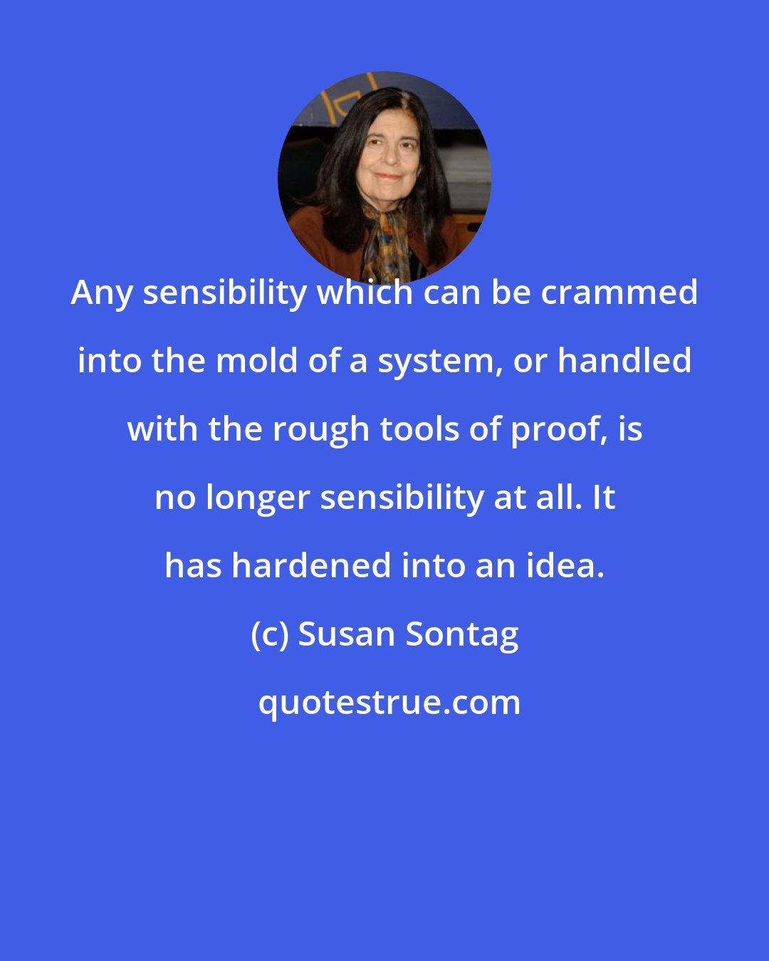 Susan Sontag: Any sensibility which can be crammed into the mold of a system, or handled with the rough tools of proof, is no longer sensibility at all. It has hardened into an idea.