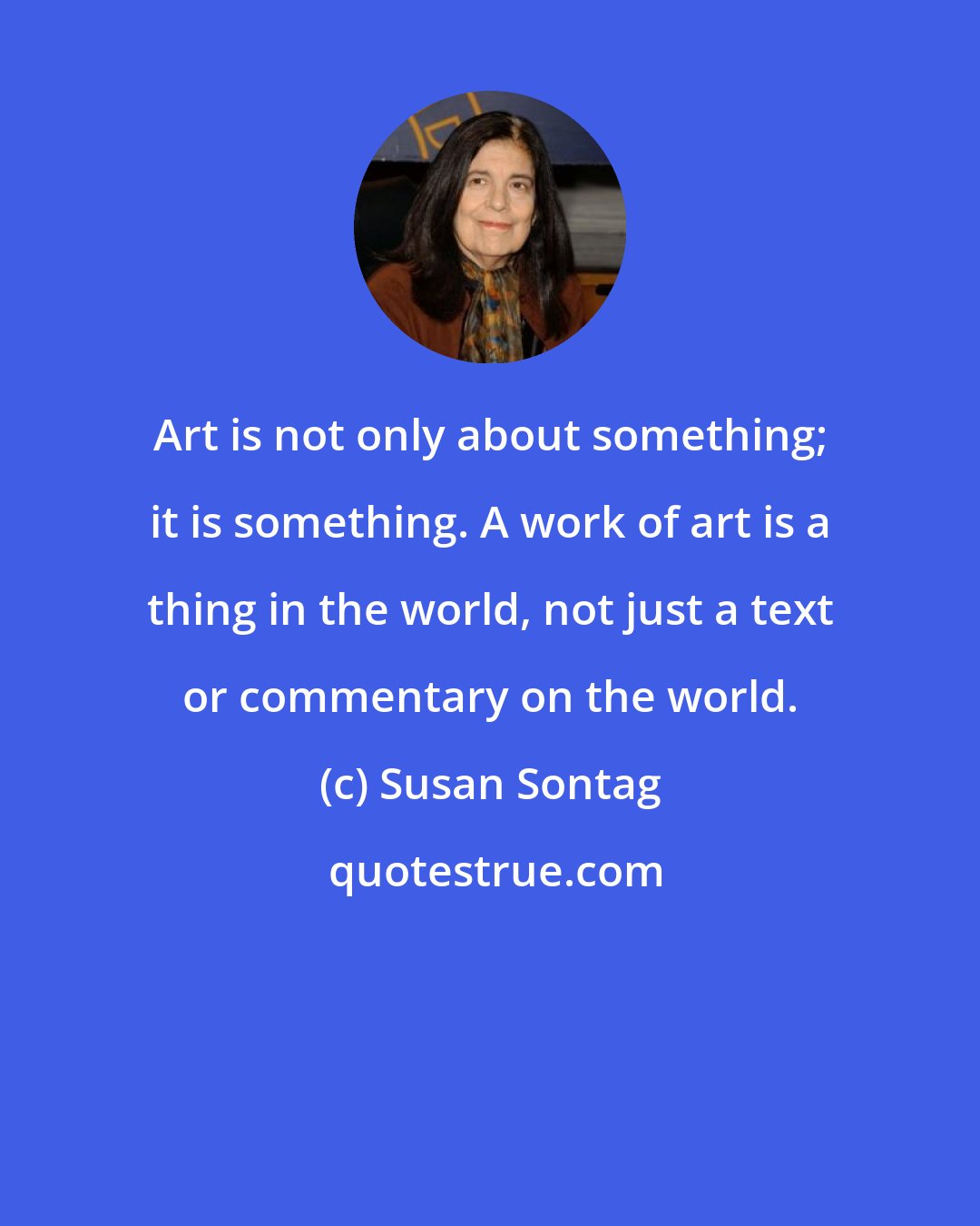 Susan Sontag: Art is not only about something; it is something. A work of art is a thing in the world, not just a text or commentary on the world.