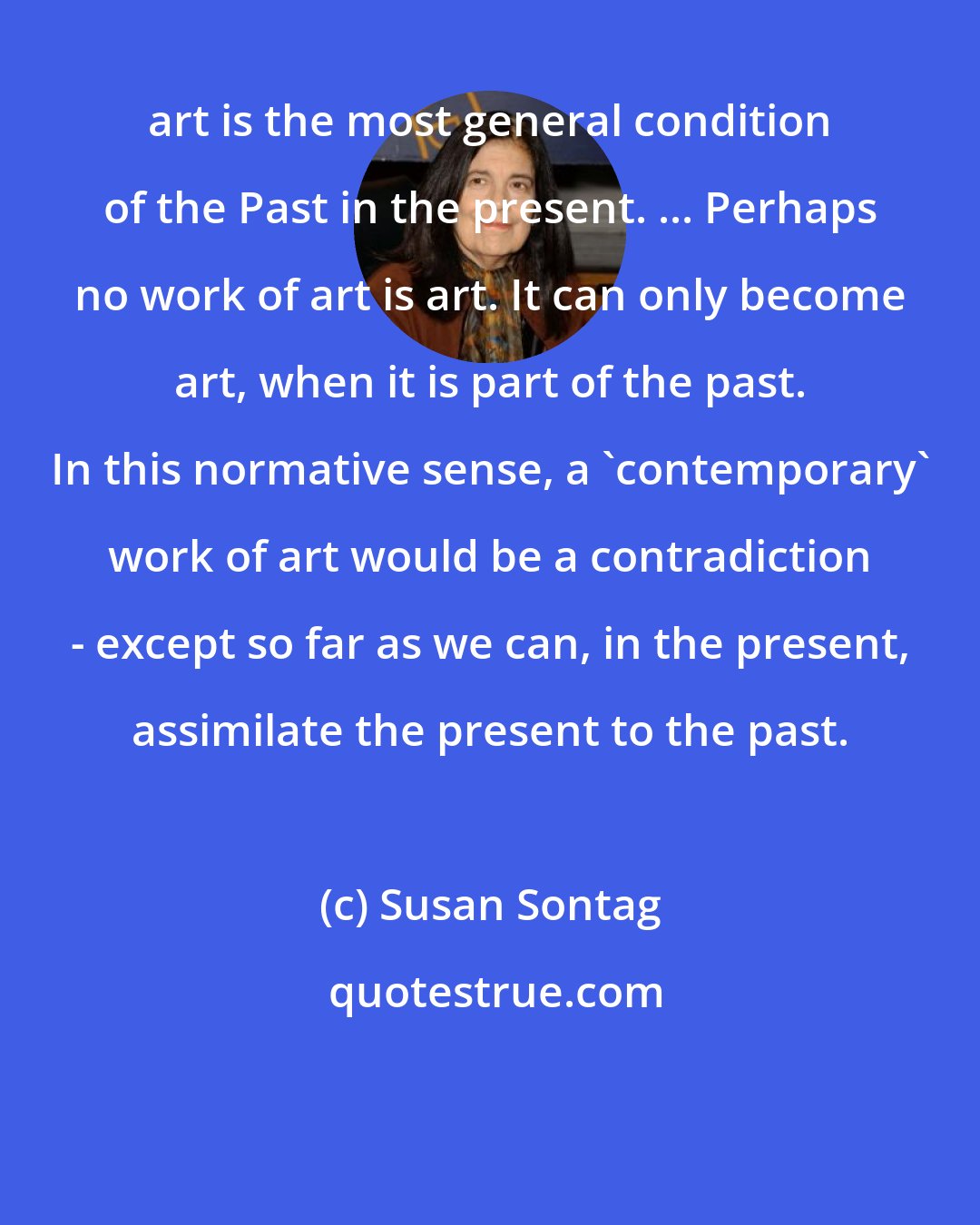 Susan Sontag: art is the most general condition of the Past in the present. ... Perhaps no work of art is art. It can only become art, when it is part of the past. In this normative sense, a 'contemporary' work of art would be a contradiction - except so far as we can, in the present, assimilate the present to the past.