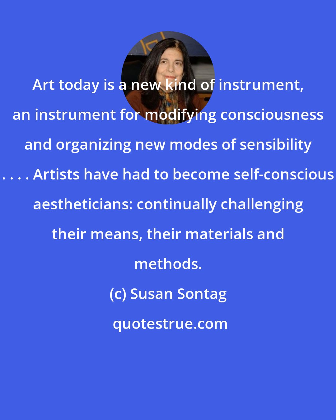 Susan Sontag: Art today is a new kind of instrument, an instrument for modifying consciousness and organizing new modes of sensibility . . . . Artists have had to become self-conscious aestheticians: continually challenging their means, their materials and methods.