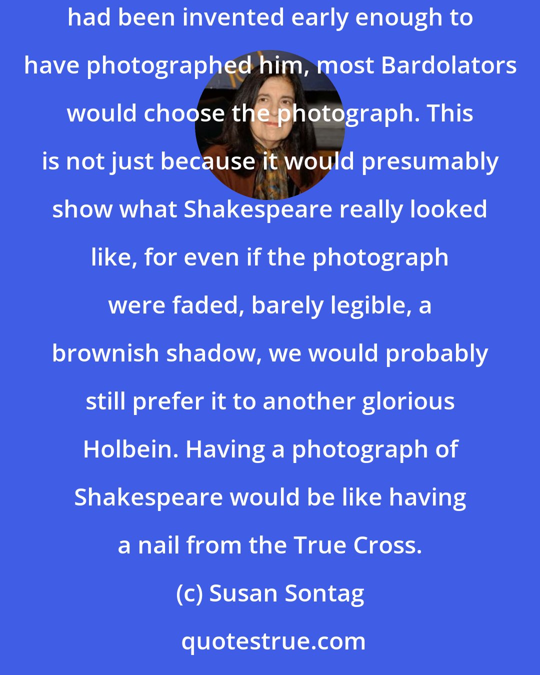 Susan Sontag: Between two fantasy alternatives, that Holbein the Younger had lived long enough to have painted Shakespeare or that a prototype of the camera had been invented early enough to have photographed him, most Bardolators would choose the photograph. This is not just because it would presumably show what Shakespeare really looked like, for even if the photograph were faded, barely legible, a brownish shadow, we would probably still prefer it to another glorious Holbein. Having a photograph of Shakespeare would be like having a nail from the True Cross.