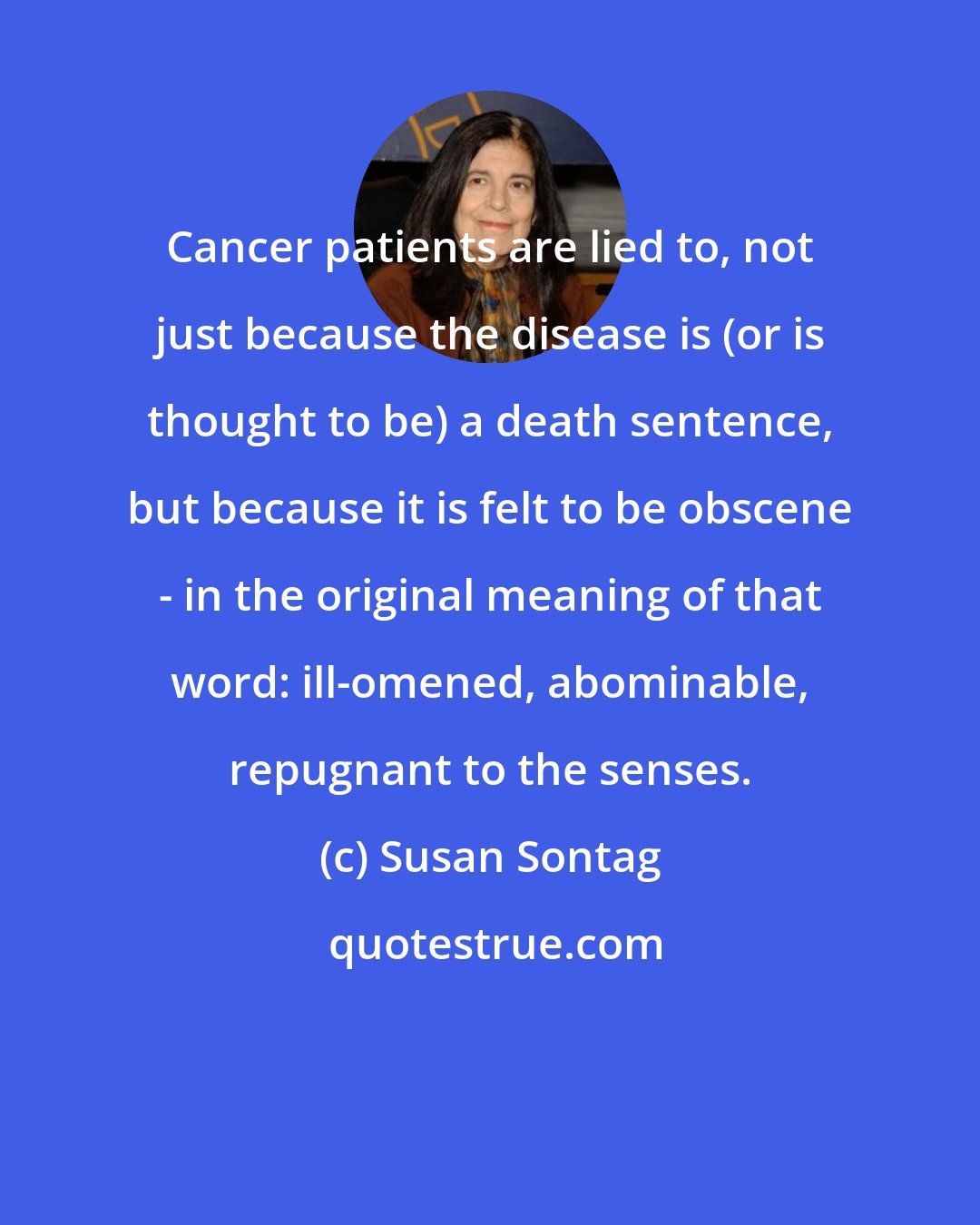 Susan Sontag: Cancer patients are lied to, not just because the disease is (or is thought to be) a death sentence, but because it is felt to be obscene - in the original meaning of that word: ill-omened, abominable, repugnant to the senses.