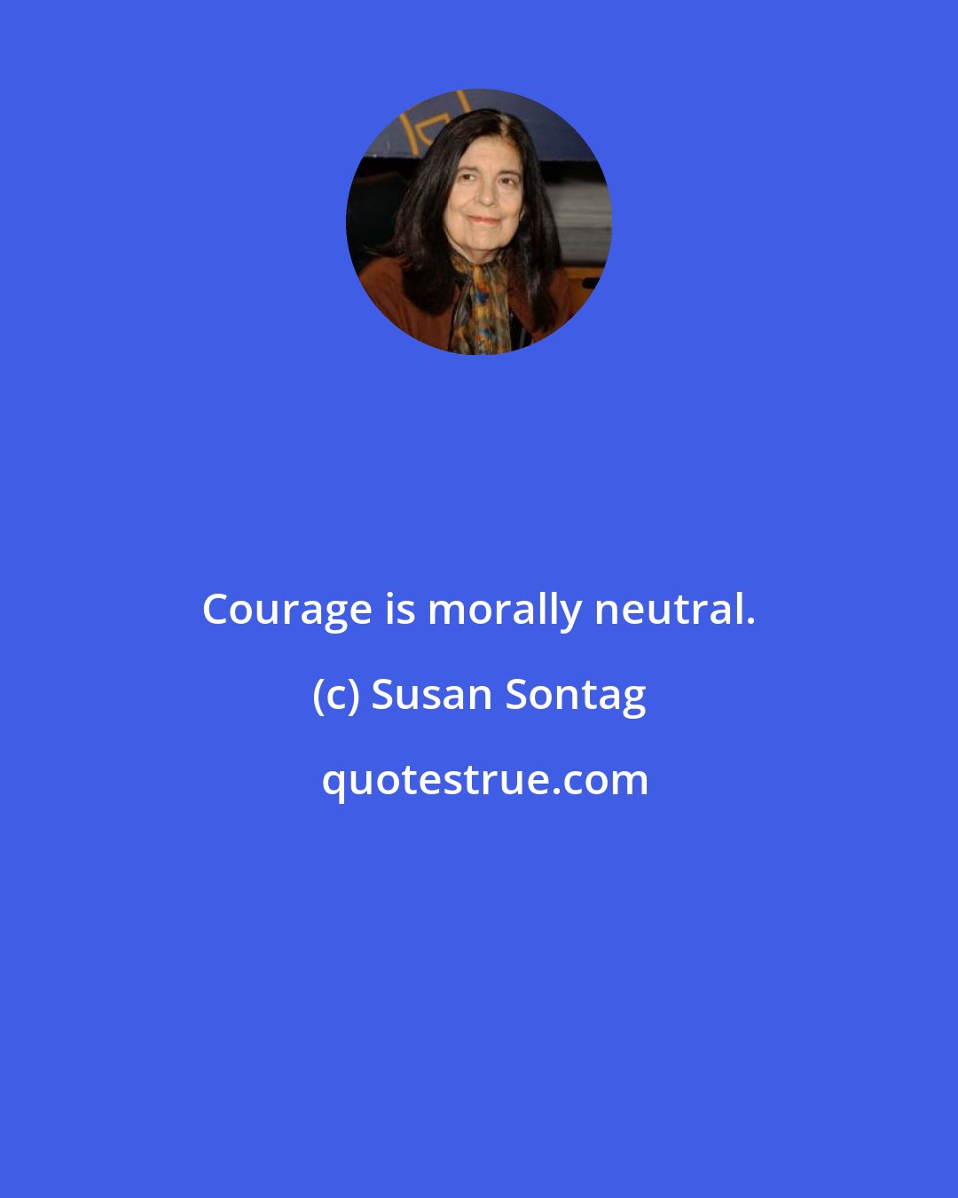 Susan Sontag: Courage is morally neutral.