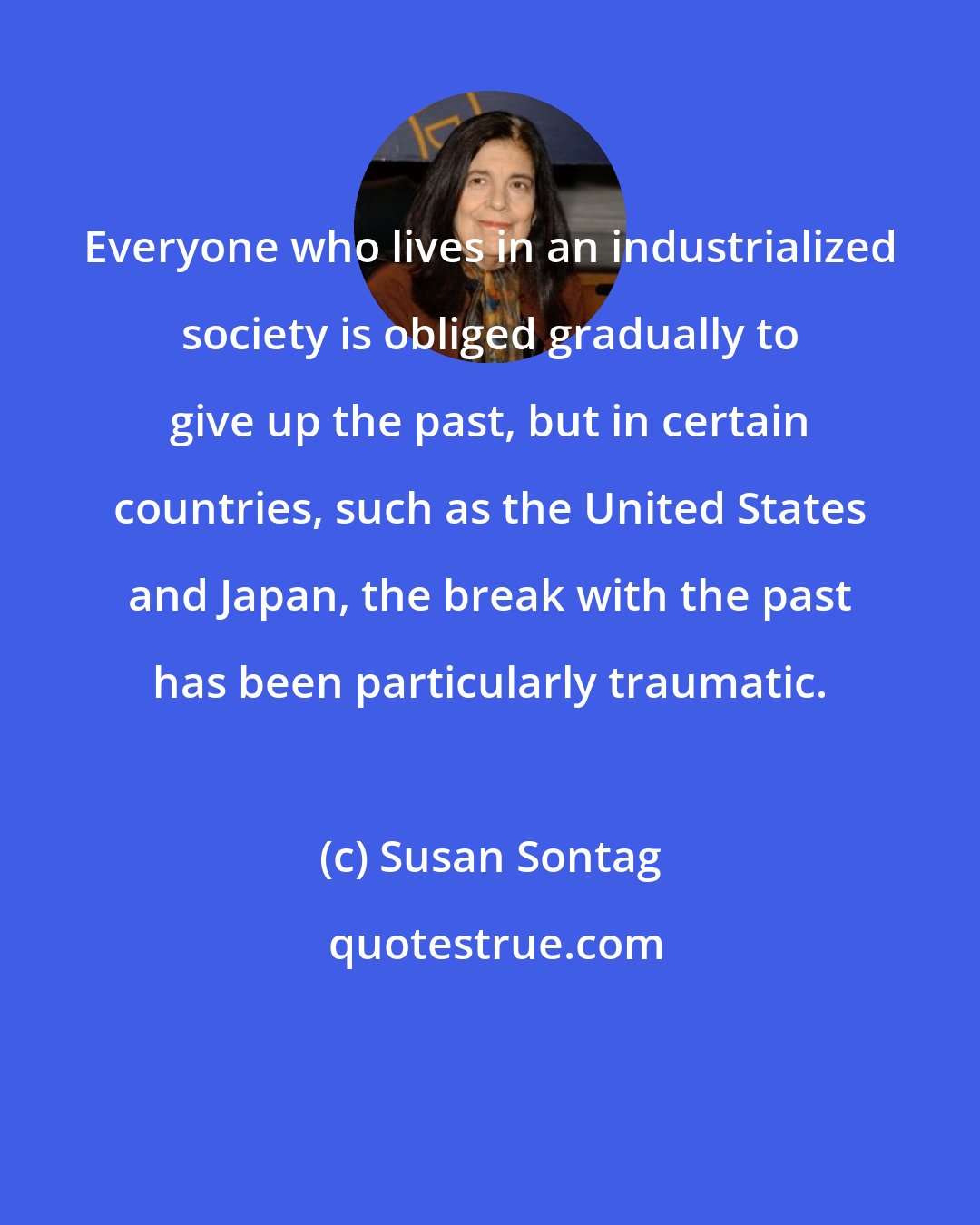 Susan Sontag: Everyone who lives in an industrialized society is obliged gradually to give up the past, but in certain countries, such as the United States and Japan, the break with the past has been particularly traumatic.