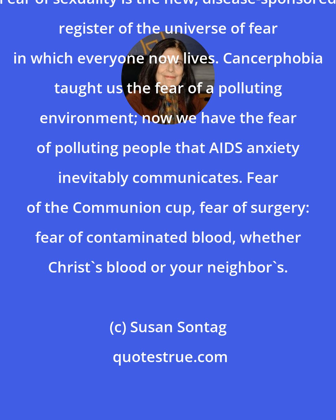 Susan Sontag: Fear of sexuality is the new, disease-sponsored register of the universe of fear in which everyone now lives. Cancerphobia taught us the fear of a polluting environment; now we have the fear of polluting people that AIDS anxiety inevitably communicates. Fear of the Communion cup, fear of surgery: fear of contaminated blood, whether Christ's blood or your neighbor's.