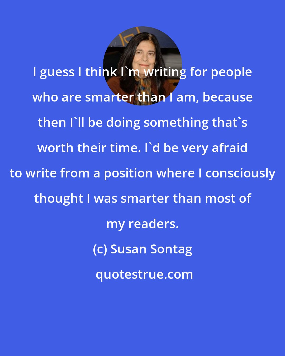 Susan Sontag: I guess I think I'm writing for people who are smarter than I am, because then I'll be doing something that's worth their time. I'd be very afraid to write from a position where I consciously thought I was smarter than most of my readers.