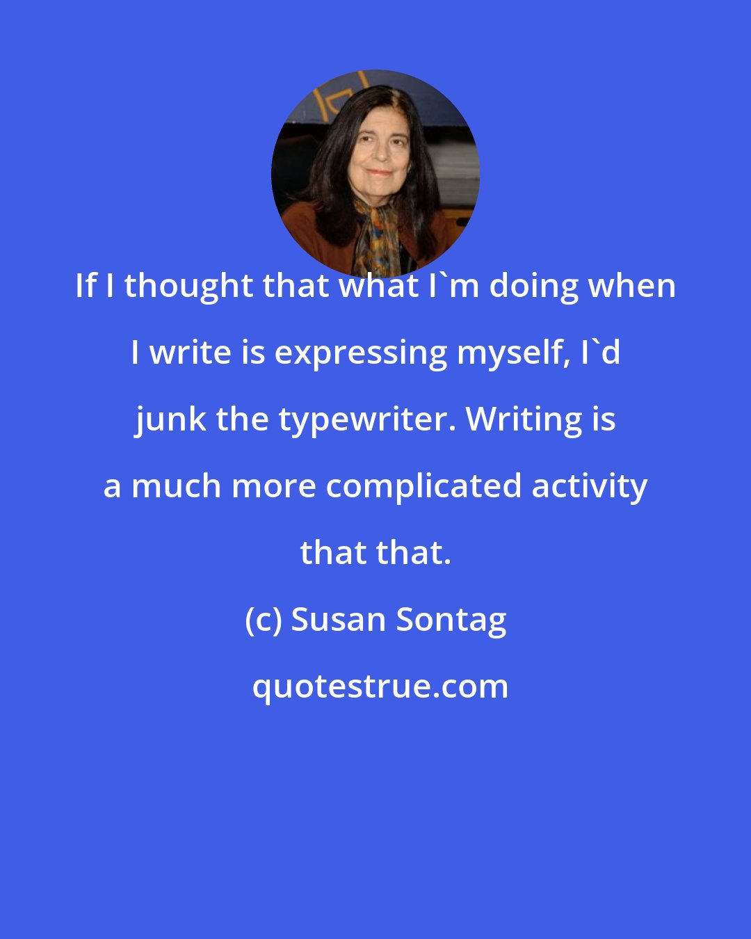 Susan Sontag: If I thought that what I'm doing when I write is expressing myself, I'd junk the typewriter. Writing is a much more complicated activity that that.