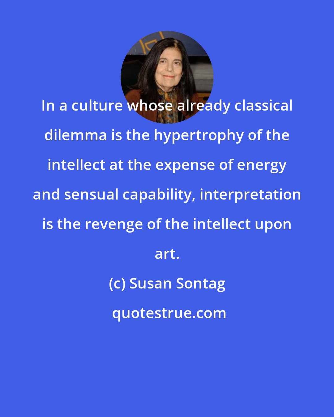 Susan Sontag: In a culture whose already classical dilemma is the hypertrophy of the intellect at the expense of energy and sensual capability, interpretation is the revenge of the intellect upon art.