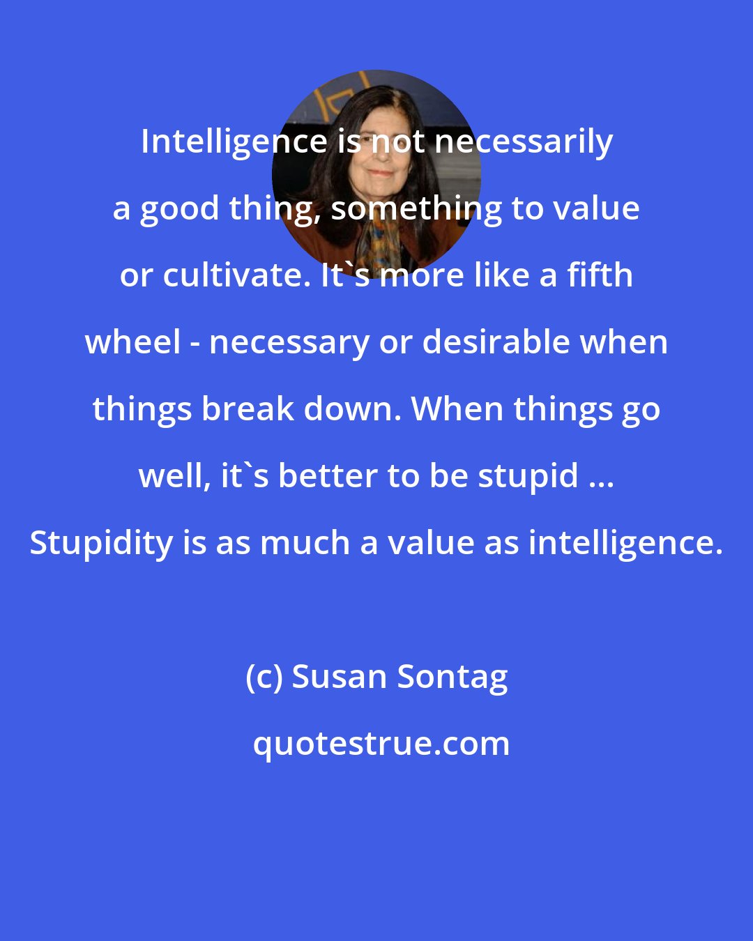 Susan Sontag: Intelligence is not necessarily a good thing, something to value or cultivate. It's more like a fifth wheel - necessary or desirable when things break down. When things go well, it's better to be stupid ... Stupidity is as much a value as intelligence.