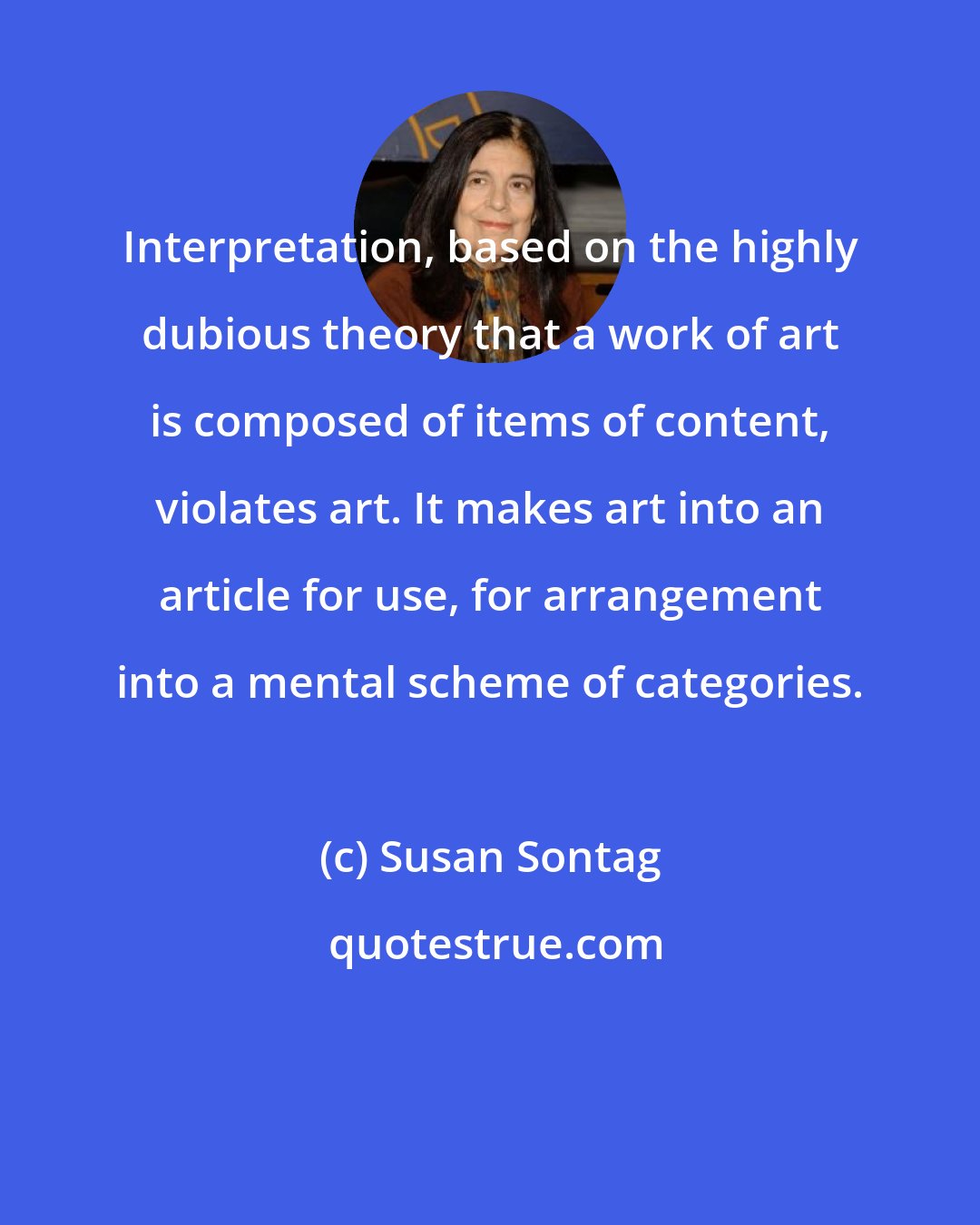 Susan Sontag: Interpretation, based on the highly dubious theory that a work of art is composed of items of content, violates art. It makes art into an article for use, for arrangement into a mental scheme of categories.