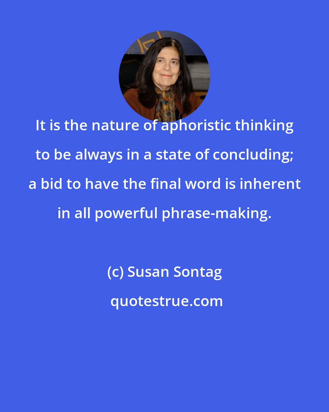 Susan Sontag: It is the nature of aphoristic thinking to be always in a state of concluding; a bid to have the final word is inherent in all powerful phrase-making.