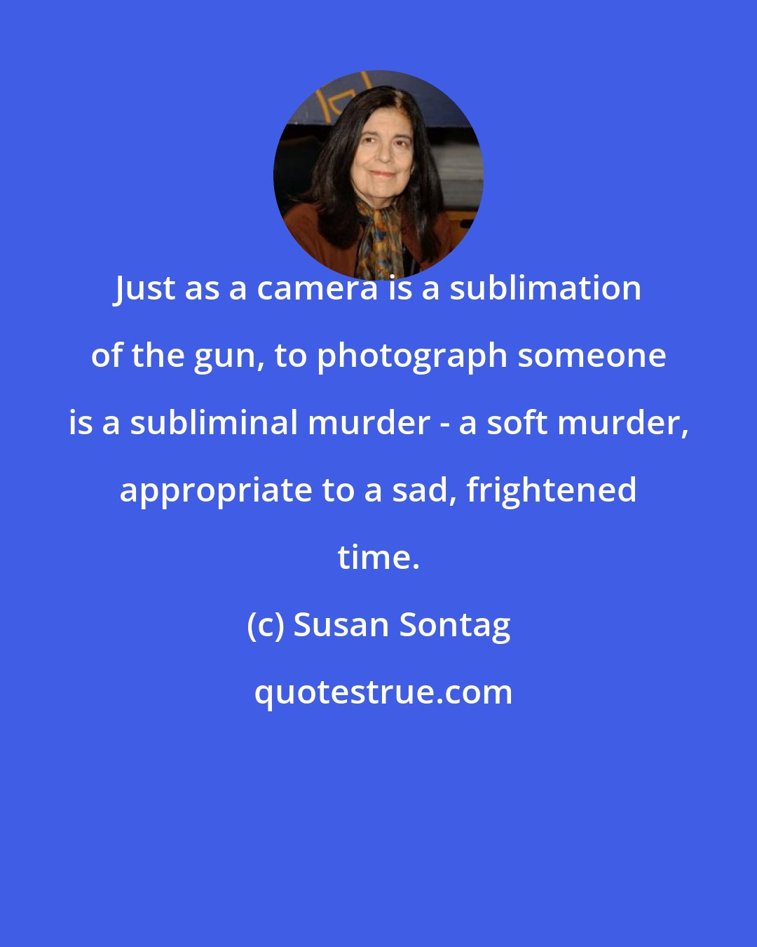 Susan Sontag: Just as a camera is a sublimation of the gun, to photograph someone is a subliminal murder - a soft murder, appropriate to a sad, frightened time.