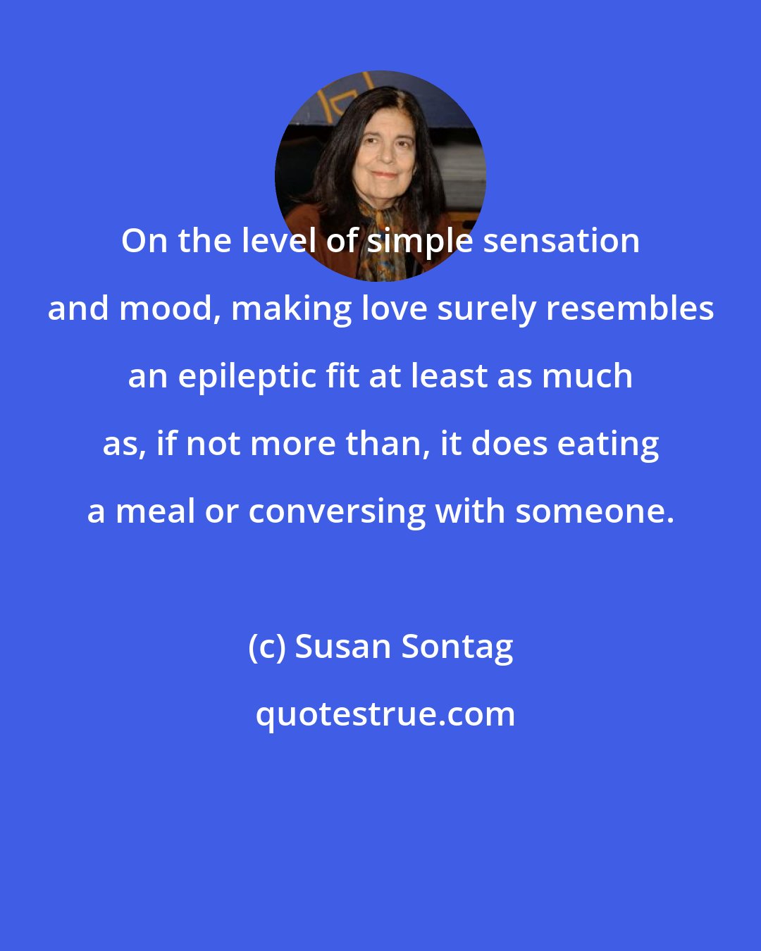 Susan Sontag: On the level of simple sensation and mood, making love surely resembles an epileptic fit at least as much as, if not more than, it does eating a meal or conversing with someone.