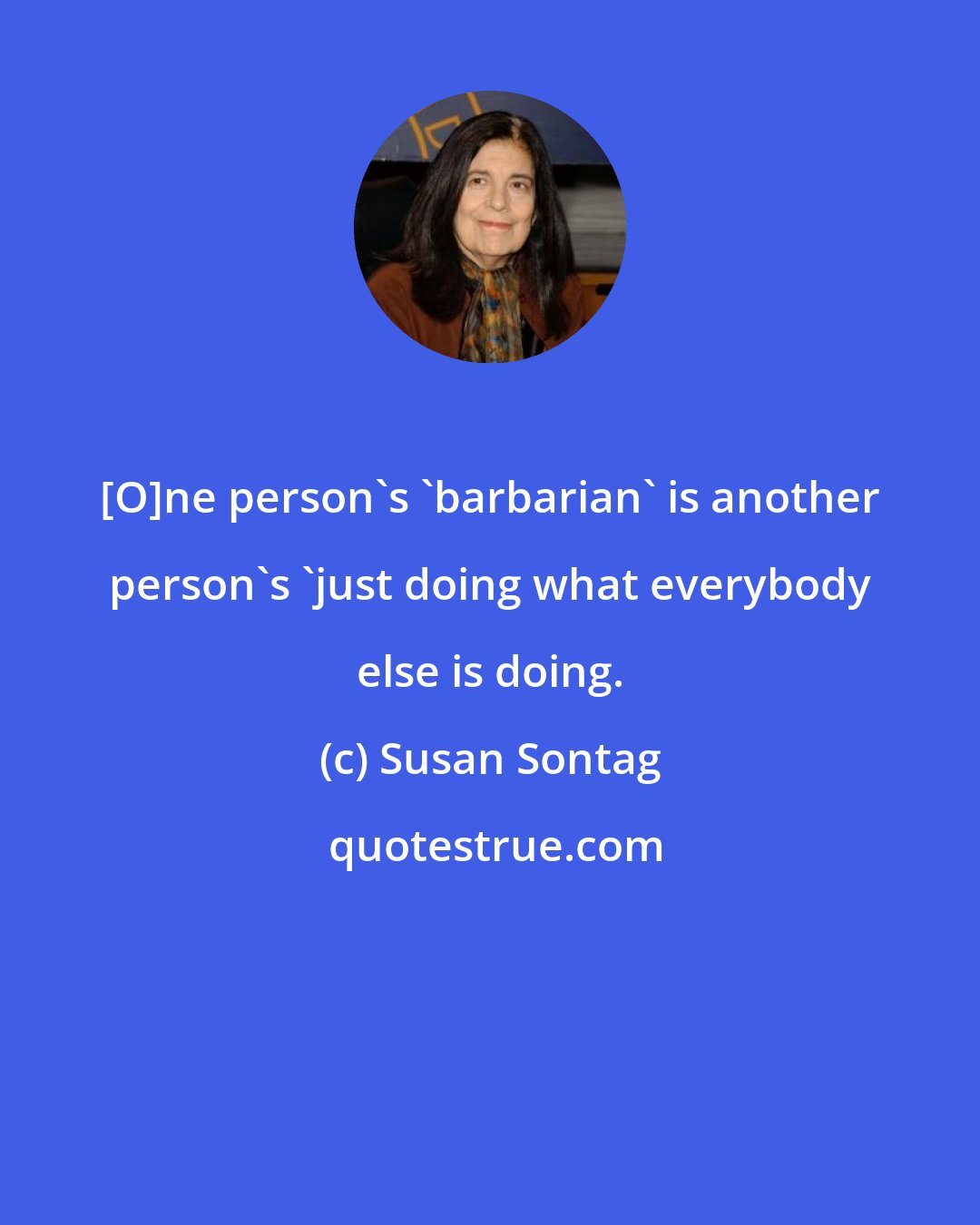 Susan Sontag: [O]ne person's 'barbarian' is another person's 'just doing what everybody else is doing.